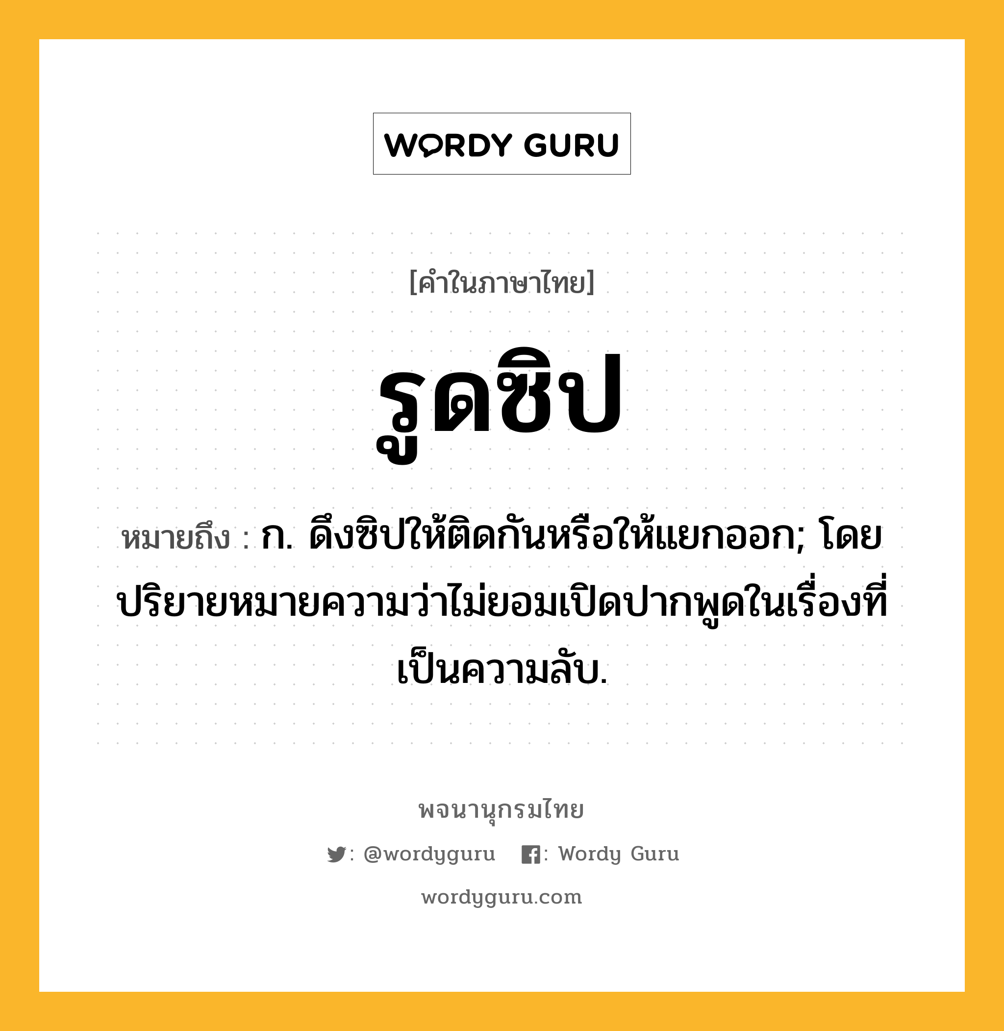 รูดซิป หมายถึงอะไร?, คำในภาษาไทย รูดซิป หมายถึง ก. ดึงซิปให้ติดกันหรือให้แยกออก; โดยปริยายหมายความว่าไม่ยอมเปิดปากพูดในเรื่องที่เป็นความลับ.