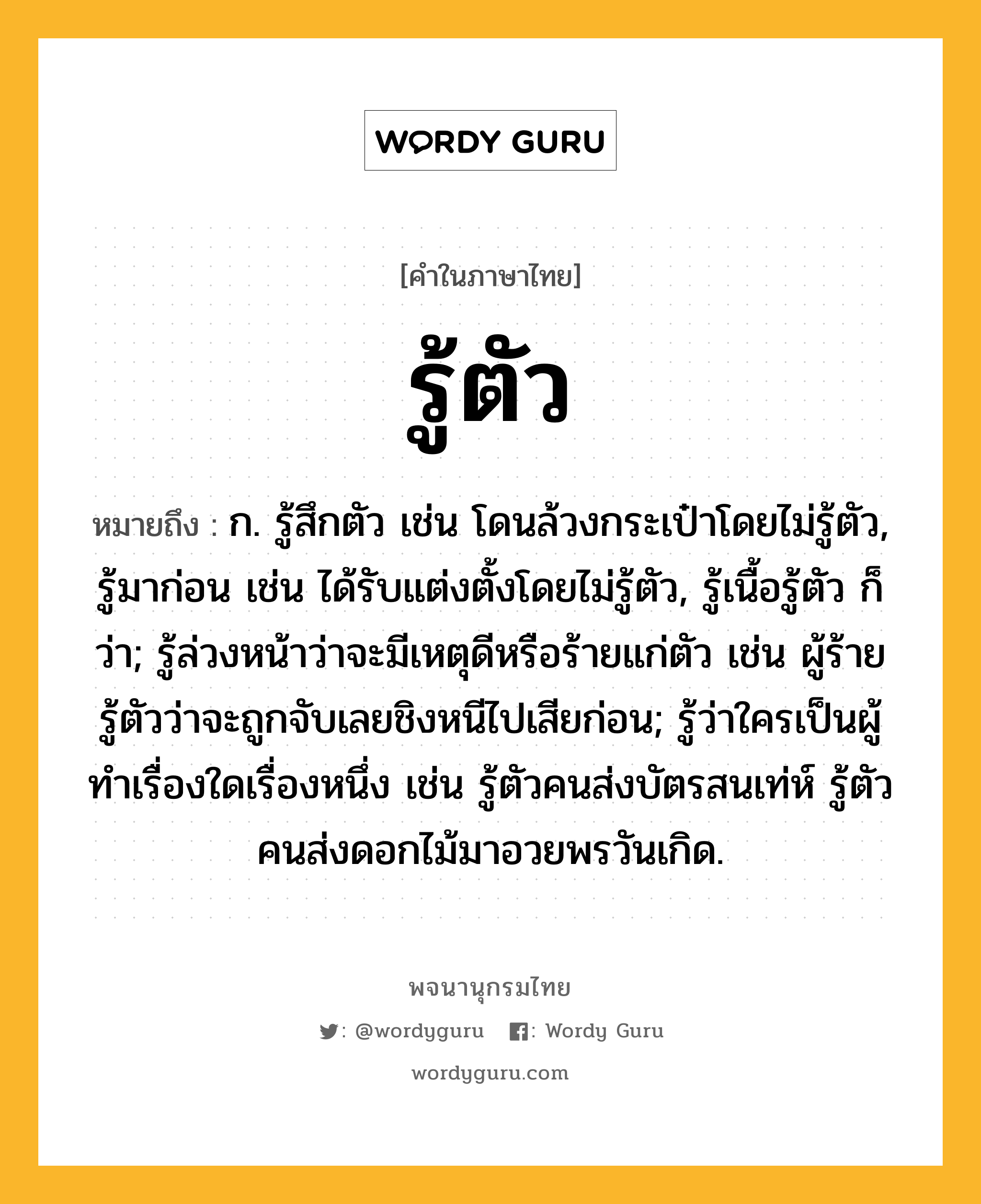 รู้ตัว ความหมาย หมายถึงอะไร?, คำในภาษาไทย รู้ตัว หมายถึง ก. รู้สึกตัว เช่น โดนล้วงกระเป๋าโดยไม่รู้ตัว, รู้มาก่อน เช่น ได้รับแต่งตั้งโดยไม่รู้ตัว, รู้เนื้อรู้ตัว ก็ว่า; รู้ล่วงหน้าว่าจะมีเหตุดีหรือร้ายแก่ตัว เช่น ผู้ร้ายรู้ตัวว่าจะถูกจับเลยชิงหนีไปเสียก่อน; รู้ว่าใครเป็นผู้ทำเรื่องใดเรื่องหนึ่ง เช่น รู้ตัวคนส่งบัตรสนเท่ห์ รู้ตัวคนส่งดอกไม้มาอวยพรวันเกิด.