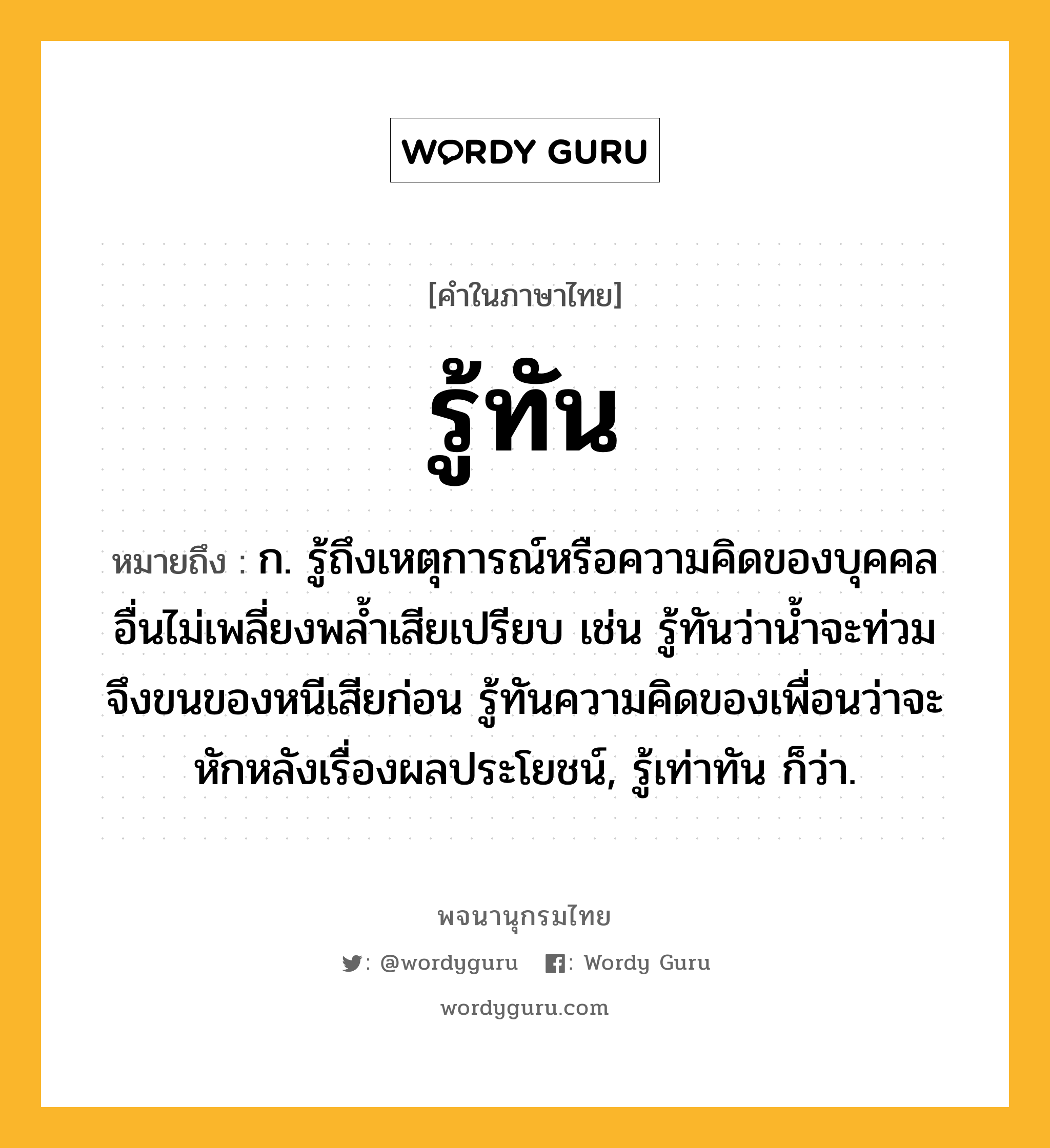 รู้ทัน หมายถึงอะไร?, คำในภาษาไทย รู้ทัน หมายถึง ก. รู้ถึงเหตุการณ์หรือความคิดของบุคคลอื่นไม่เพลี่ยงพล้ำเสียเปรียบ เช่น รู้ทันว่าน้ำจะท่วมจึงขนของหนีเสียก่อน รู้ทันความคิดของเพื่อนว่าจะหักหลังเรื่องผลประโยชน์, รู้เท่าทัน ก็ว่า.