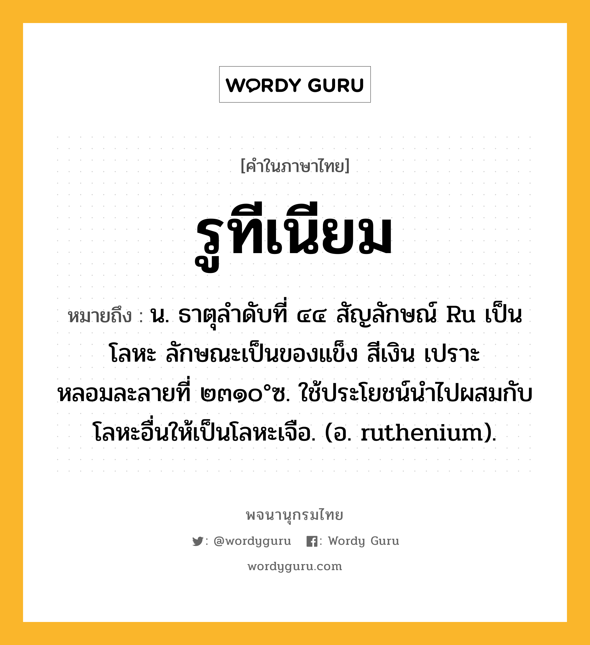 รูทีเนียม ความหมาย หมายถึงอะไร?, คำในภาษาไทย รูทีเนียม หมายถึง น. ธาตุลําดับที่ ๔๔ สัญลักษณ์ Ru เป็นโลหะ ลักษณะเป็นของแข็ง สีเงิน เปราะ หลอมละลายที่ ๒๓๑๐°ซ. ใช้ประโยชน์นําไปผสมกับโลหะอื่นให้เป็นโลหะเจือ. (อ. ruthenium).