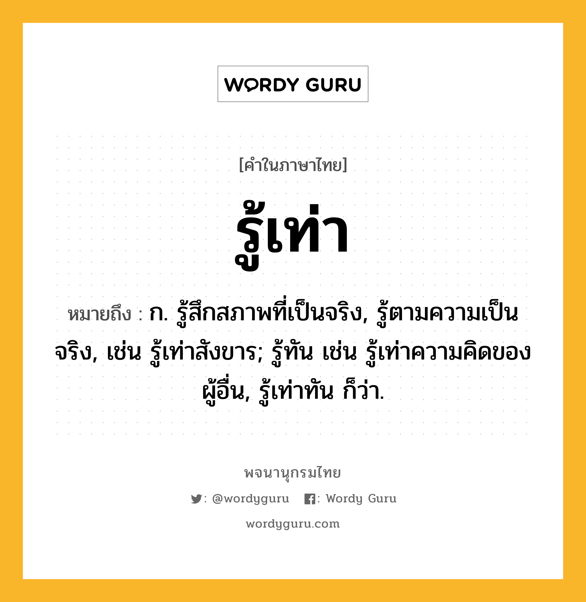 รู้เท่า หมายถึงอะไร?, คำในภาษาไทย รู้เท่า หมายถึง ก. รู้สึกสภาพที่เป็นจริง, รู้ตามความเป็นจริง, เช่น รู้เท่าสังขาร; รู้ทัน เช่น รู้เท่าความคิดของผู้อื่น, รู้เท่าทัน ก็ว่า.