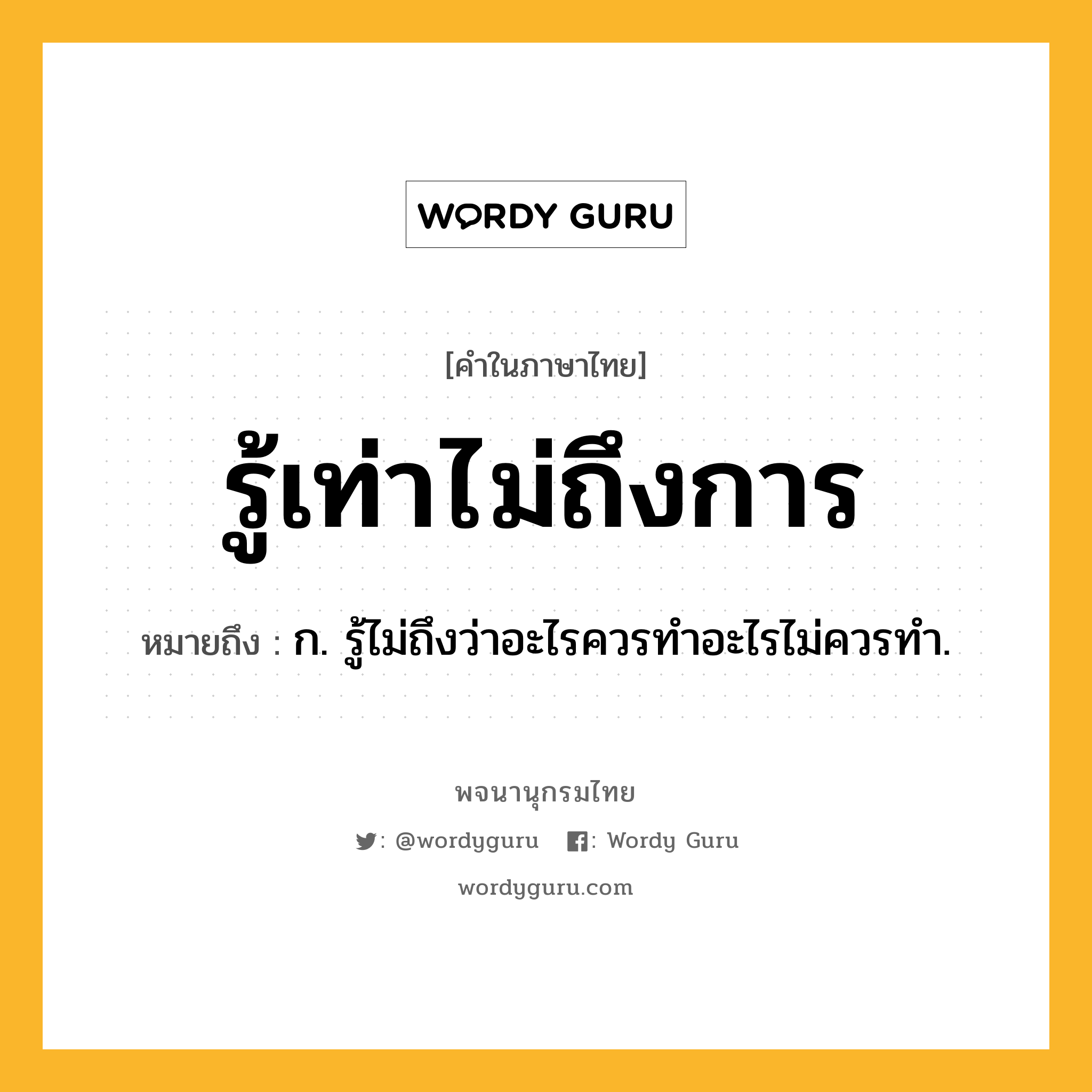 รู้เท่าไม่ถึงการ ความหมาย หมายถึงอะไร?, คำในภาษาไทย รู้เท่าไม่ถึงการ หมายถึง ก. รู้ไม่ถึงว่าอะไรควรทำอะไรไม่ควรทำ.