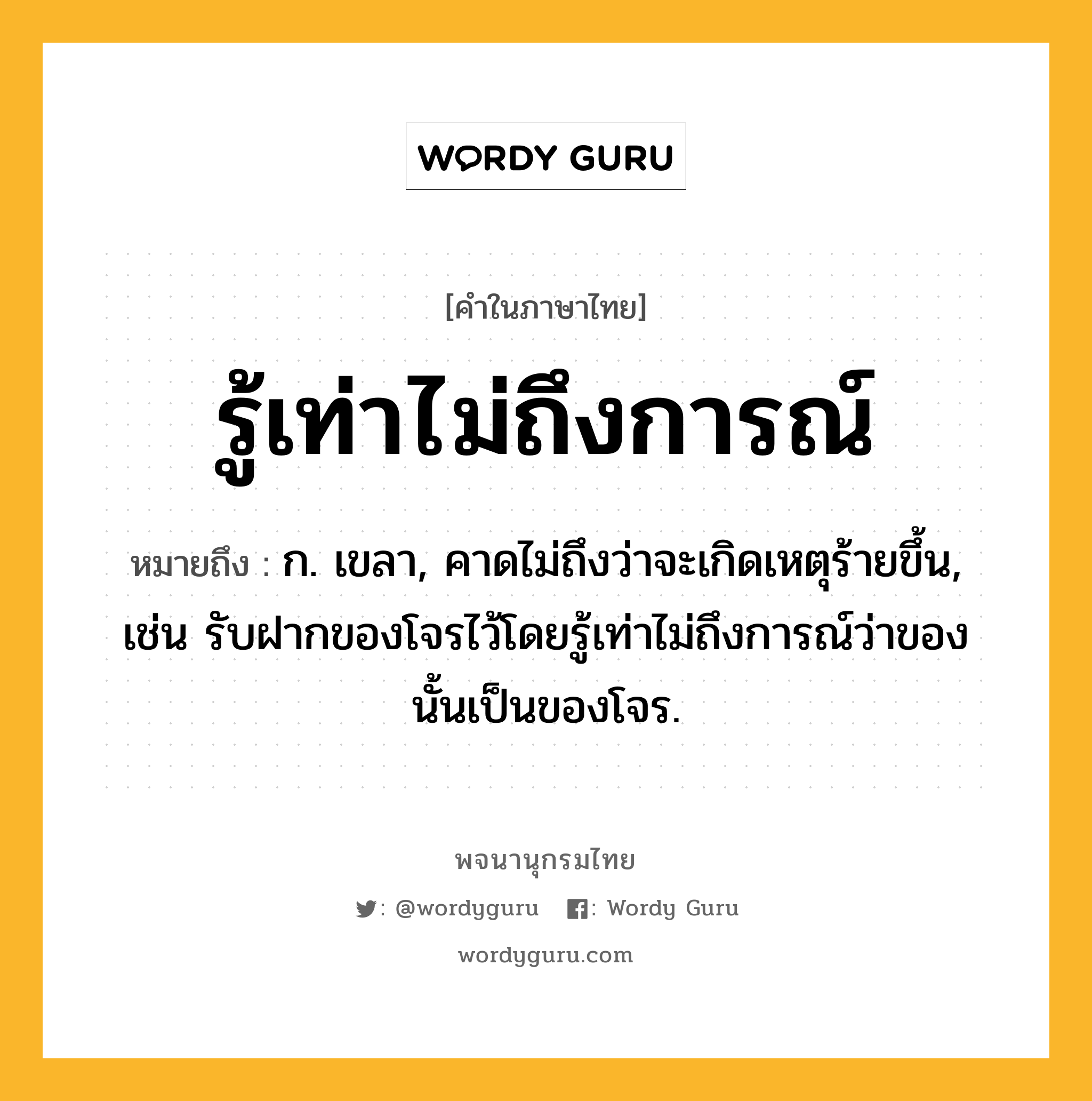 รู้เท่าไม่ถึงการณ์ หมายถึงอะไร?, คำในภาษาไทย รู้เท่าไม่ถึงการณ์ หมายถึง ก. เขลา, คาดไม่ถึงว่าจะเกิดเหตุร้ายขึ้น, เช่น รับฝากของโจรไว้โดยรู้เท่าไม่ถึงการณ์ว่าของนั้นเป็นของโจร.