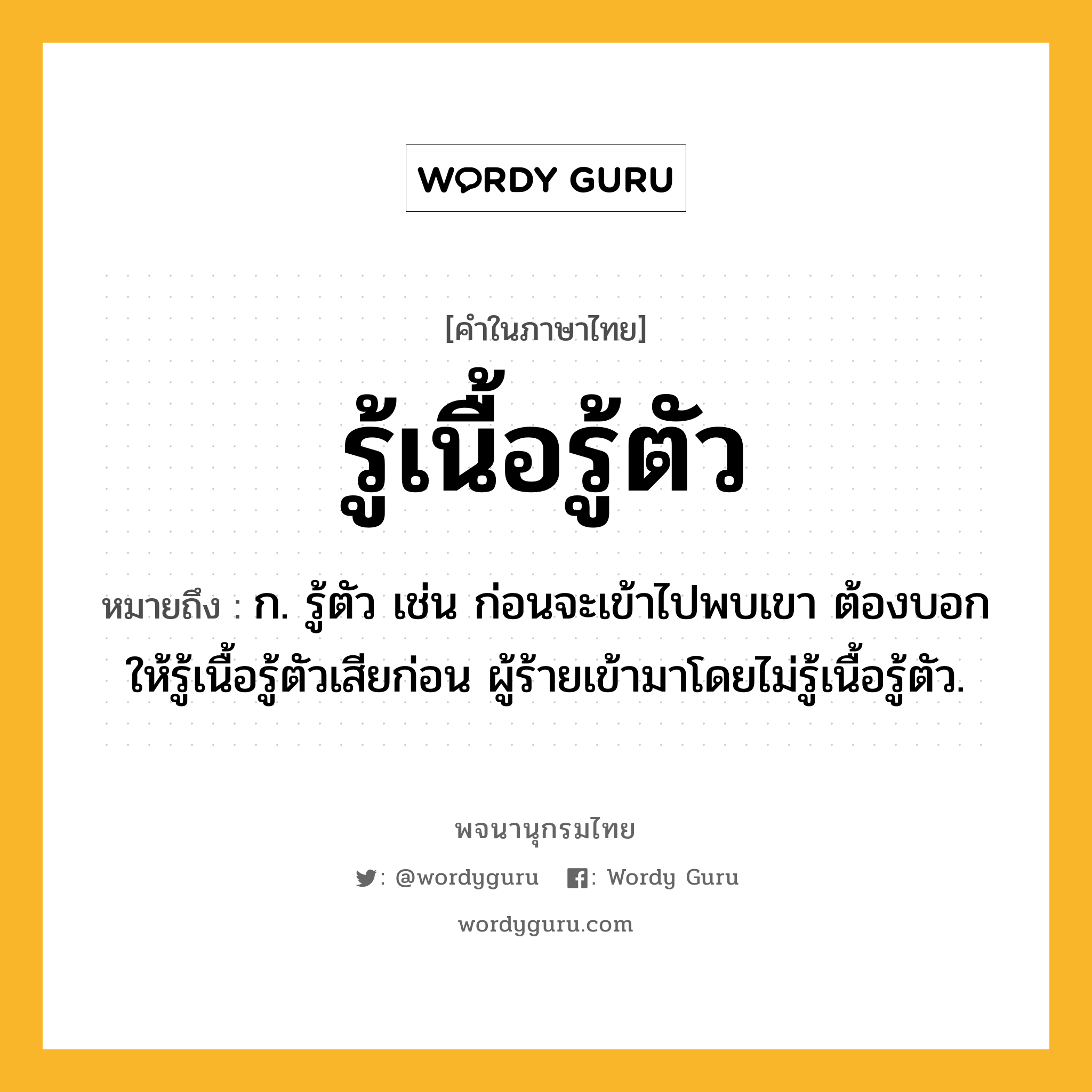 รู้เนื้อรู้ตัว หมายถึงอะไร?, คำในภาษาไทย รู้เนื้อรู้ตัว หมายถึง ก. รู้ตัว เช่น ก่อนจะเข้าไปพบเขา ต้องบอกให้รู้เนื้อรู้ตัวเสียก่อน ผู้ร้ายเข้ามาโดยไม่รู้เนื้อรู้ตัว.