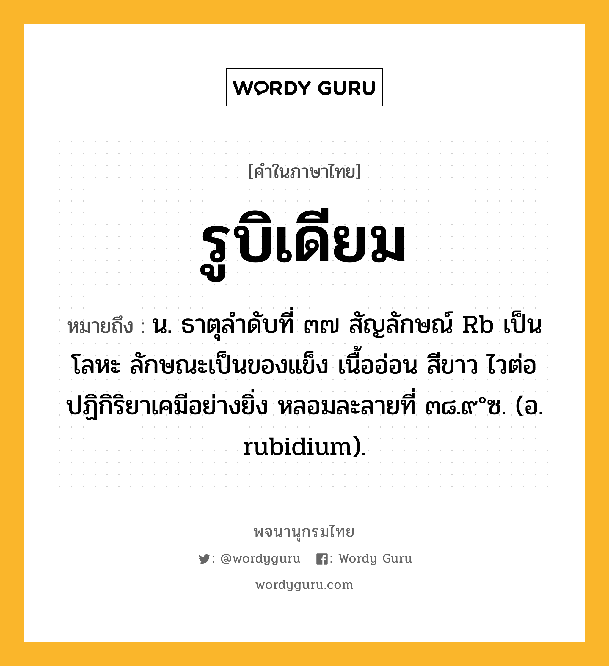 รูบิเดียม หมายถึงอะไร?, คำในภาษาไทย รูบิเดียม หมายถึง น. ธาตุลําดับที่ ๓๗ สัญลักษณ์ Rb เป็นโลหะ ลักษณะเป็นของแข็ง เนื้ออ่อน สีขาว ไวต่อปฏิกิริยาเคมีอย่างยิ่ง หลอมละลายที่ ๓๘.๙°ซ. (อ. rubidium).