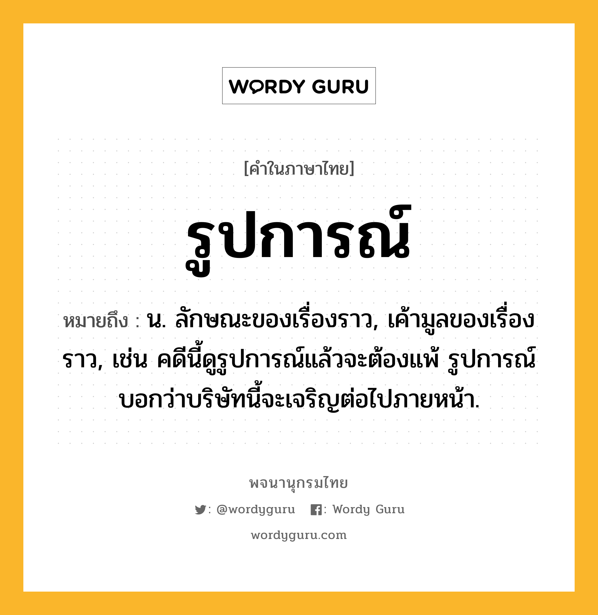 รูปการณ์ หมายถึงอะไร?, คำในภาษาไทย รูปการณ์ หมายถึง น. ลักษณะของเรื่องราว, เค้ามูลของเรื่องราว, เช่น คดีนี้ดูรูปการณ์แล้วจะต้องแพ้ รูปการณ์บอกว่าบริษัทนี้จะเจริญต่อไปภายหน้า.