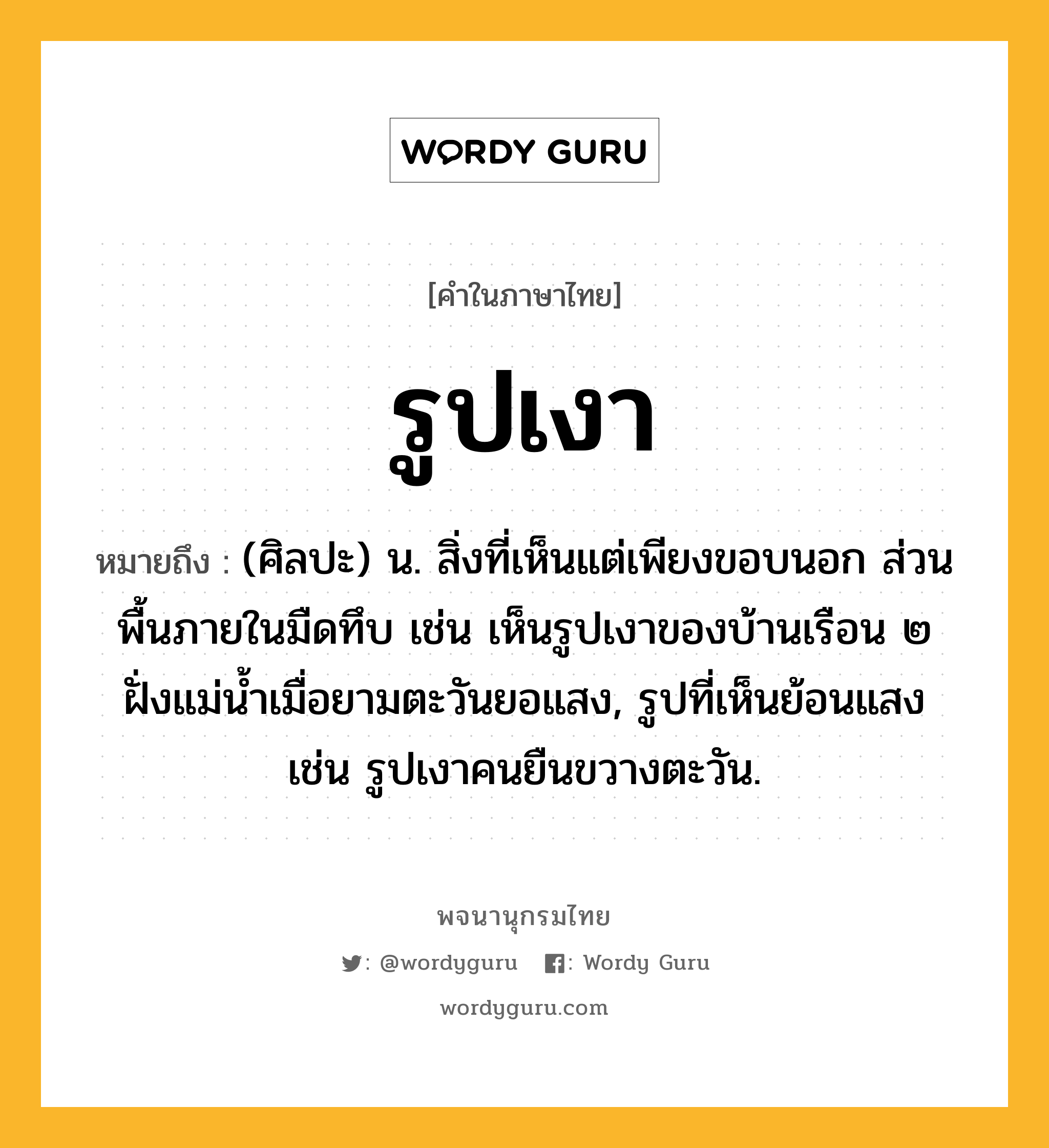 รูปเงา หมายถึงอะไร?, คำในภาษาไทย รูปเงา หมายถึง (ศิลปะ) น. สิ่งที่เห็นแต่เพียงขอบนอก ส่วนพื้นภายในมืดทึบ เช่น เห็นรูปเงาของบ้านเรือน ๒ ฝั่งแม่น้ำเมื่อยามตะวันยอแสง, รูปที่เห็นย้อนแสง เช่น รูปเงาคนยืนขวางตะวัน.