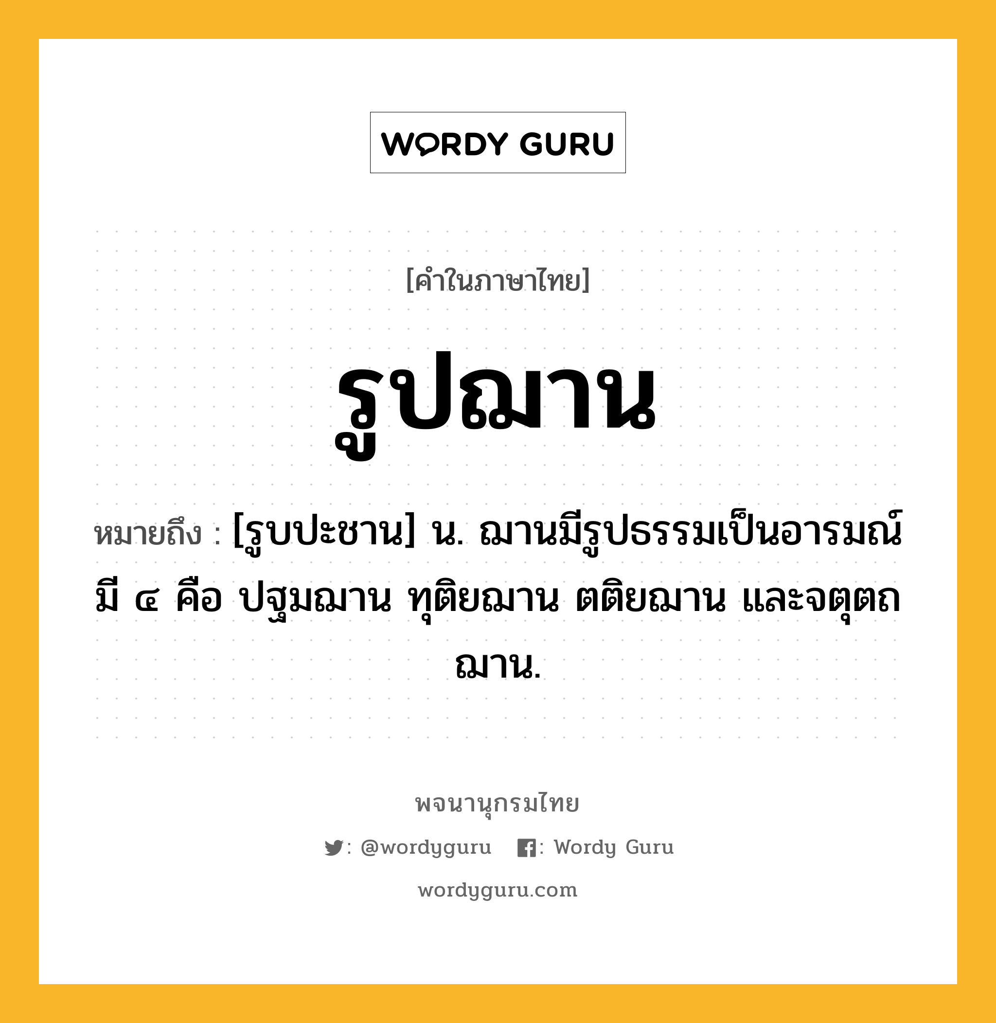 รูปฌาน หมายถึงอะไร?, คำในภาษาไทย รูปฌาน หมายถึง [รูบปะชาน] น. ฌานมีรูปธรรมเป็นอารมณ์ มี ๔ คือ ปฐมฌาน ทุติยฌาน ตติยฌาน และจตุตถฌาน.