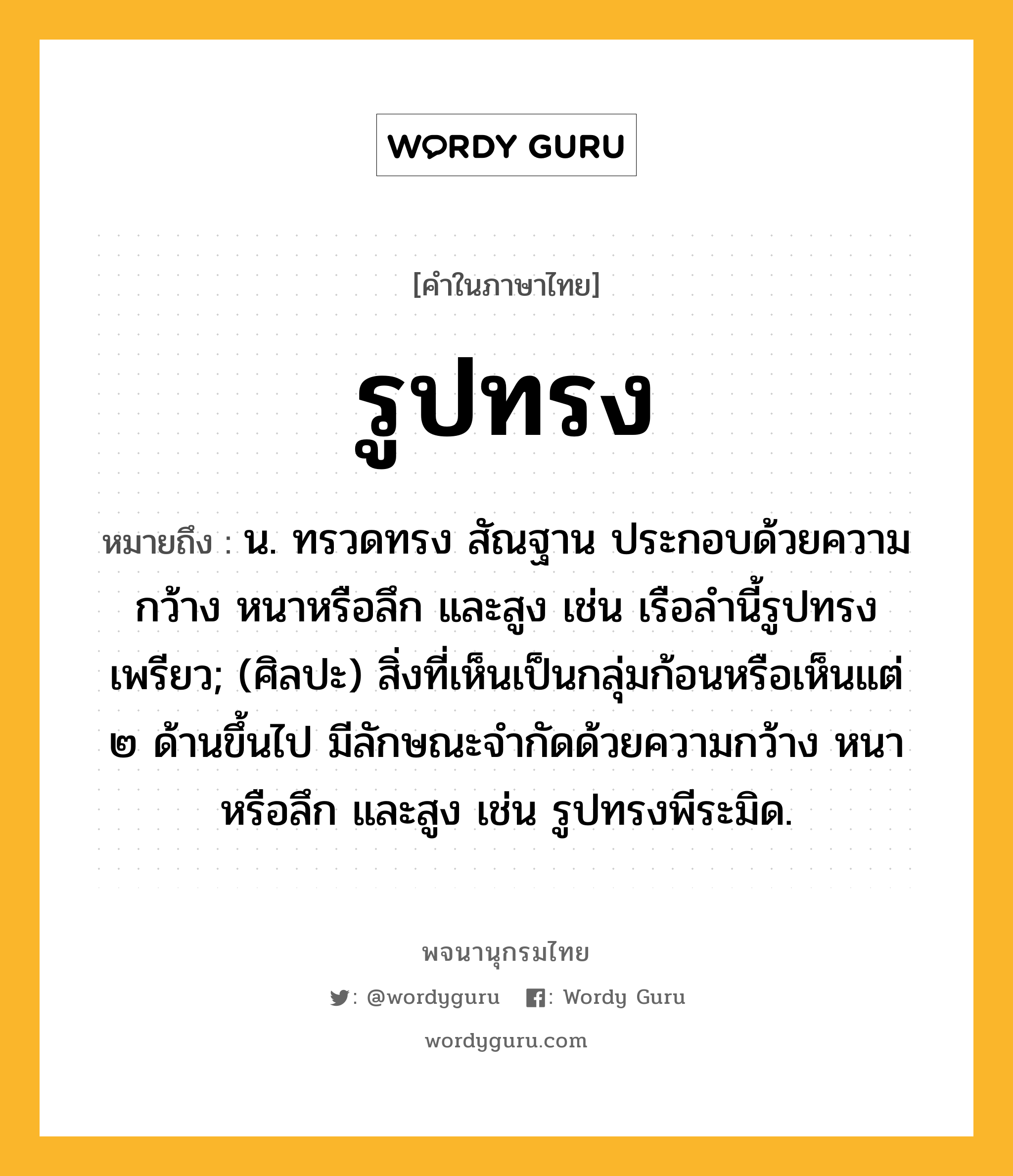 รูปทรง หมายถึงอะไร?, คำในภาษาไทย รูปทรง หมายถึง น. ทรวดทรง สัณฐาน ประกอบด้วยความกว้าง หนาหรือลึก และสูง เช่น เรือลำนี้รูปทรงเพรียว; (ศิลปะ) สิ่งที่เห็นเป็นกลุ่มก้อนหรือเห็นแต่ ๒ ด้านขึ้นไป มีลักษณะจำกัดด้วยความกว้าง หนาหรือลึก และสูง เช่น รูปทรงพีระมิด.