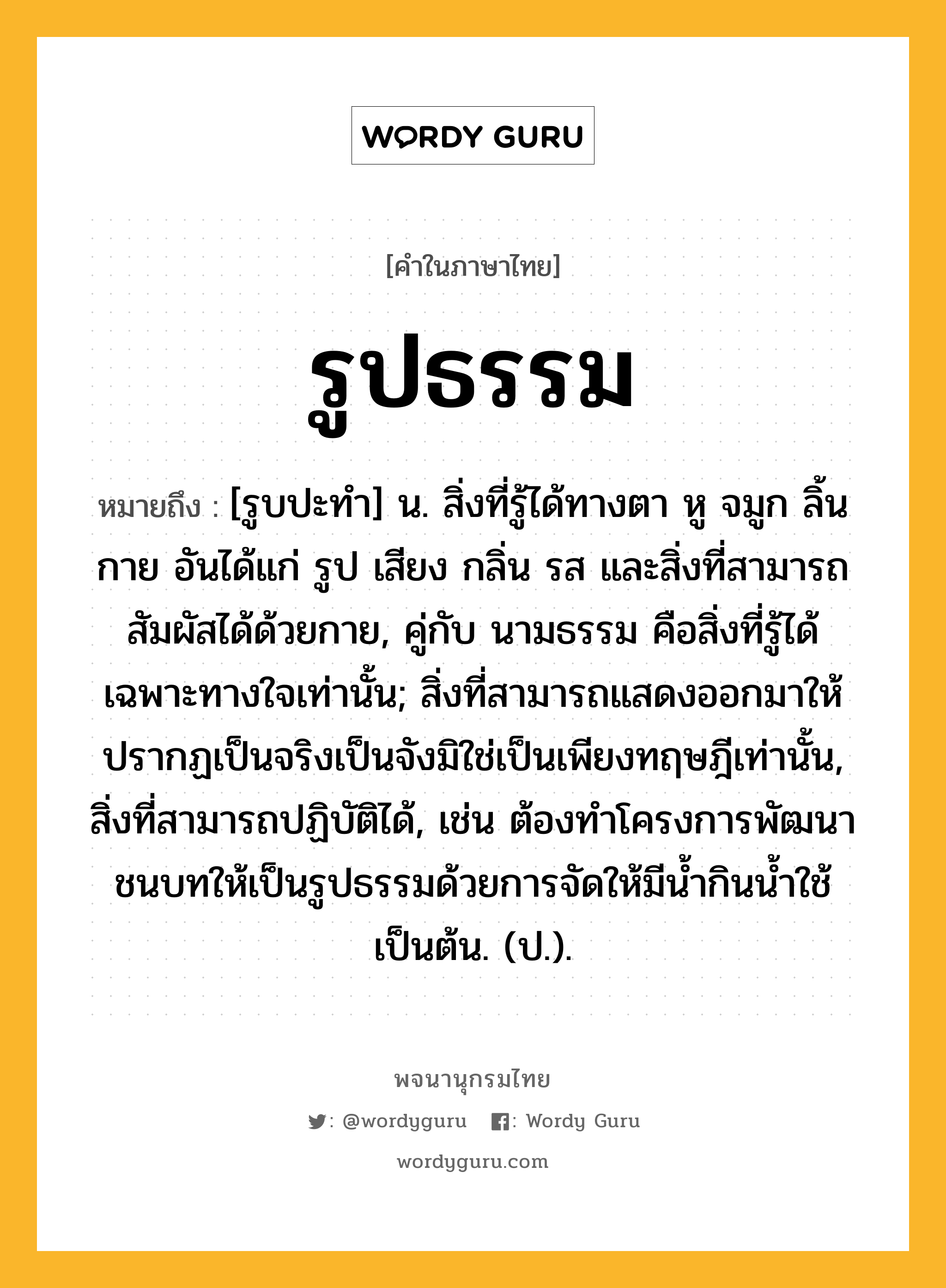 รูปธรรม หมายถึงอะไร?, คำในภาษาไทย รูปธรรม หมายถึง [รูบปะทํา] น. สิ่งที่รู้ได้ทางตา หู จมูก ลิ้น กาย อันได้แก่ รูป เสียง กลิ่น รส และสิ่งที่สามารถสัมผัสได้ด้วยกาย, คู่กับ นามธรรม คือสิ่งที่รู้ได้เฉพาะทางใจเท่านั้น; สิ่งที่สามารถแสดงออกมาให้ปรากฏเป็นจริงเป็นจังมิใช่เป็นเพียงทฤษฎีเท่านั้น, สิ่งที่สามารถปฏิบัติได้, เช่น ต้องทําโครงการพัฒนาชนบทให้เป็นรูปธรรมด้วยการจัดให้มีนํ้ากินนํ้าใช้เป็นต้น. (ป.).