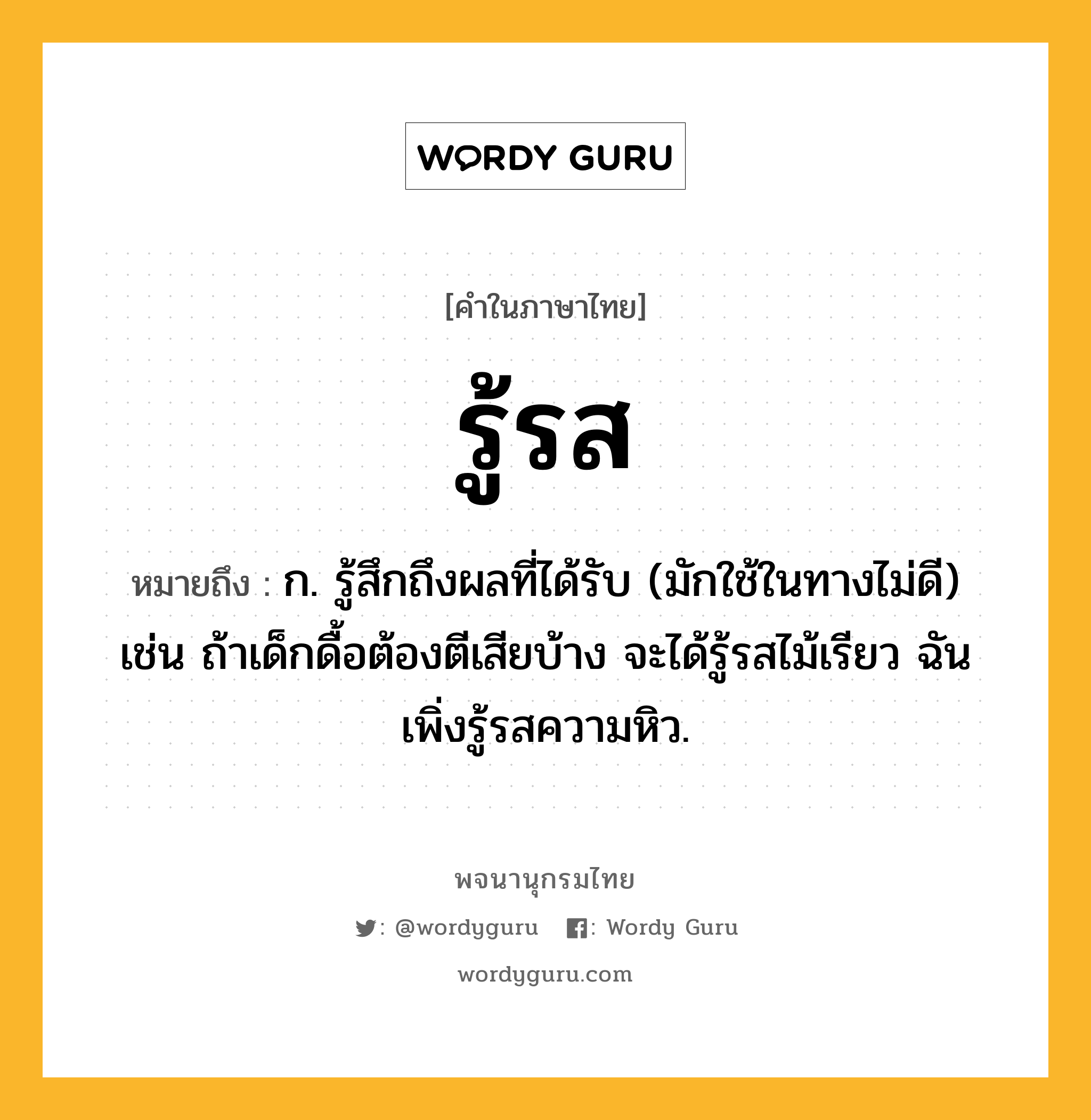 รู้รส หมายถึงอะไร?, คำในภาษาไทย รู้รส หมายถึง ก. รู้สึกถึงผลที่ได้รับ (มักใช้ในทางไม่ดี) เช่น ถ้าเด็กดื้อต้องตีเสียบ้าง จะได้รู้รสไม้เรียว ฉันเพิ่งรู้รสความหิว.