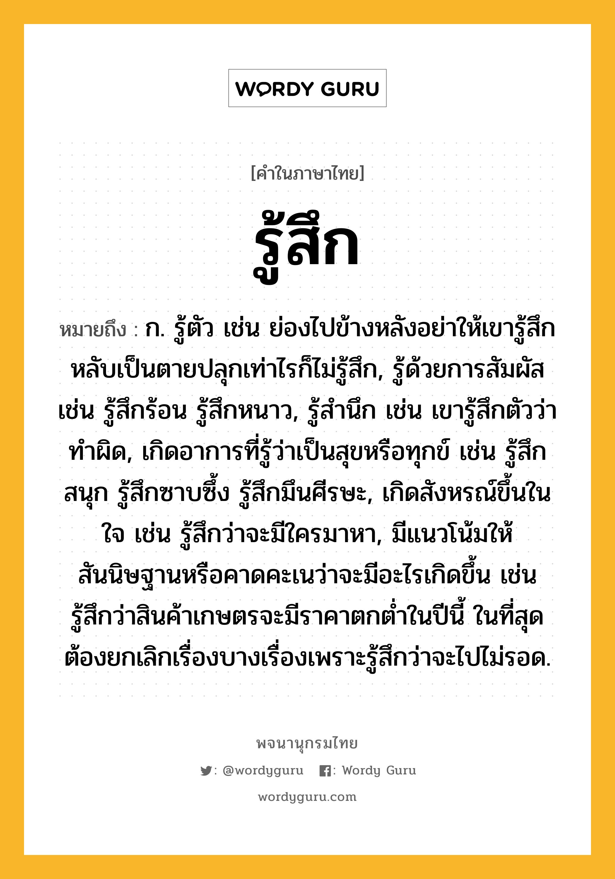 รู้สึก หมายถึงอะไร?, คำในภาษาไทย รู้สึก หมายถึง ก. รู้ตัว เช่น ย่องไปข้างหลังอย่าให้เขารู้สึก หลับเป็นตายปลุกเท่าไรก็ไม่รู้สึก, รู้ด้วยการสัมผัส เช่น รู้สึกร้อน รู้สึกหนาว, รู้สำนึก เช่น เขารู้สึกตัวว่าทำผิด, เกิดอาการที่รู้ว่าเป็นสุขหรือทุกข์ เช่น รู้สึกสนุก รู้สึกซาบซึ้ง รู้สึกมึนศีรษะ, เกิดสังหรณ์ขึ้นในใจ เช่น รู้สึกว่าจะมีใครมาหา, มีแนวโน้มให้สันนิษฐานหรือคาดคะเนว่าจะมีอะไรเกิดขึ้น เช่น รู้สึกว่าสินค้าเกษตรจะมีราคาตกต่ำในปีนี้ ในที่สุดต้องยกเลิกเรื่องบางเรื่องเพราะรู้สึกว่าจะไปไม่รอด.