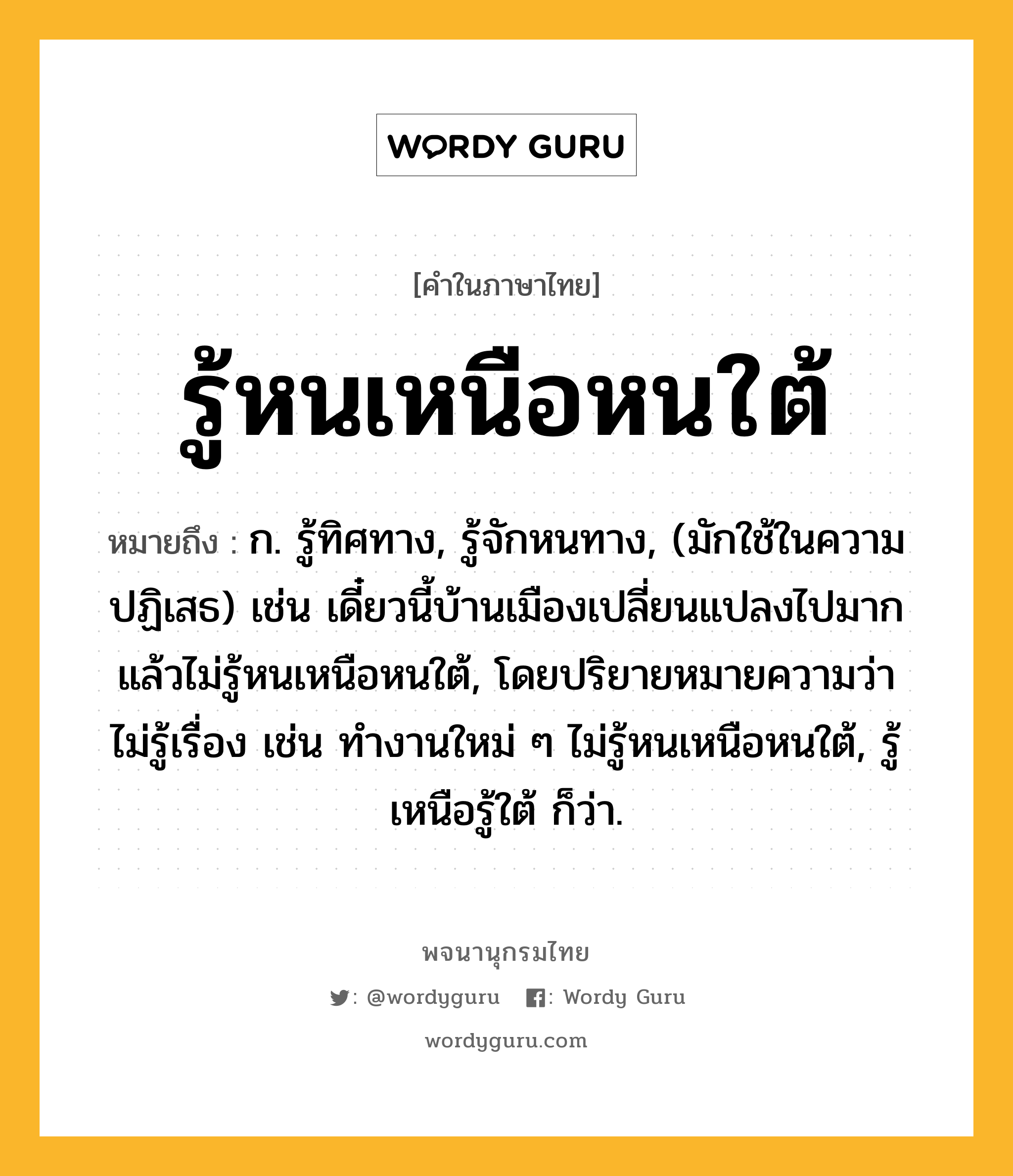 รู้หนเหนือหนใต้ หมายถึงอะไร?, คำในภาษาไทย รู้หนเหนือหนใต้ หมายถึง ก. รู้ทิศทาง, รู้จักหนทาง, (มักใช้ในความปฏิเสธ) เช่น เดี๋ยวนี้บ้านเมืองเปลี่ยนแปลงไปมากแล้วไม่รู้หนเหนือหนใต้, โดยปริยายหมายความว่า ไม่รู้เรื่อง เช่น ทำงานใหม่ ๆ ไม่รู้หนเหนือหนใต้, รู้เหนือรู้ใต้ ก็ว่า.