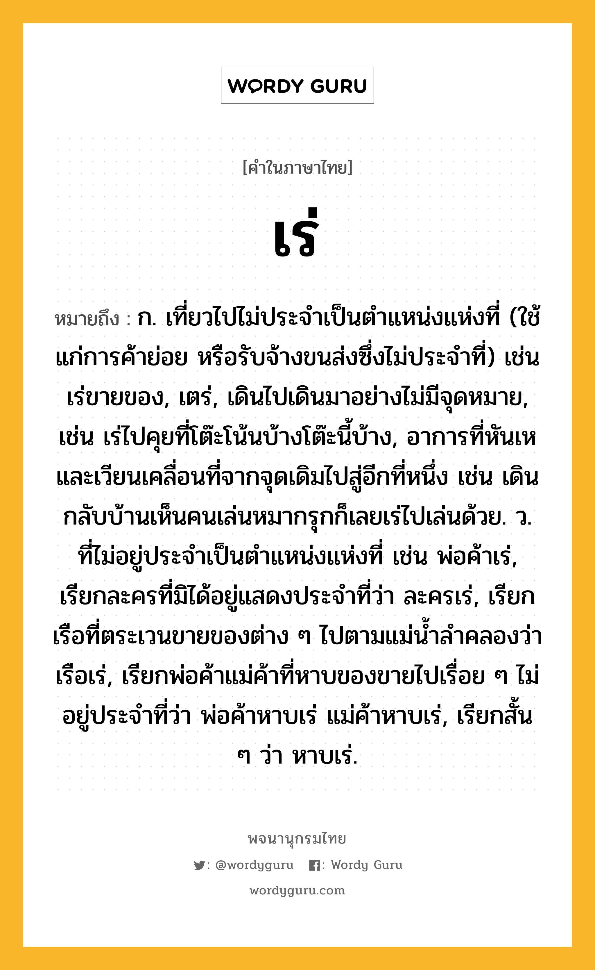 เร่ หมายถึงอะไร?, คำในภาษาไทย เร่ หมายถึง ก. เที่ยวไปไม่ประจําเป็นตําแหน่งแห่งที่ (ใช้แก่การค้าย่อย หรือรับจ้างขนส่งซึ่งไม่ประจําที่) เช่น เร่ขายของ, เตร่, เดินไปเดินมาอย่างไม่มีจุดหมาย, เช่น เร่ไปคุยที่โต๊ะโน้นบ้างโต๊ะนี้บ้าง, อาการที่หันเหและเวียนเคลื่อนที่จากจุดเดิมไปสู่อีกที่หนึ่ง เช่น เดินกลับบ้านเห็นคนเล่นหมากรุกก็เลยเร่ไปเล่นด้วย. ว. ที่ไม่อยู่ประจำเป็นตำแหน่งแห่งที่ เช่น พ่อค้าเร่, เรียกละครที่มิได้อยู่แสดงประจำที่ว่า ละครเร่, เรียกเรือที่ตระเวนขายของต่าง ๆ ไปตามแม่น้ำลำคลองว่า เรือเร่, เรียกพ่อค้าแม่ค้าที่หาบของขายไปเรื่อย ๆ ไม่อยู่ประจำที่ว่า พ่อค้าหาบเร่ แม่ค้าหาบเร่, เรียกสั้น ๆ ว่า หาบเร่.