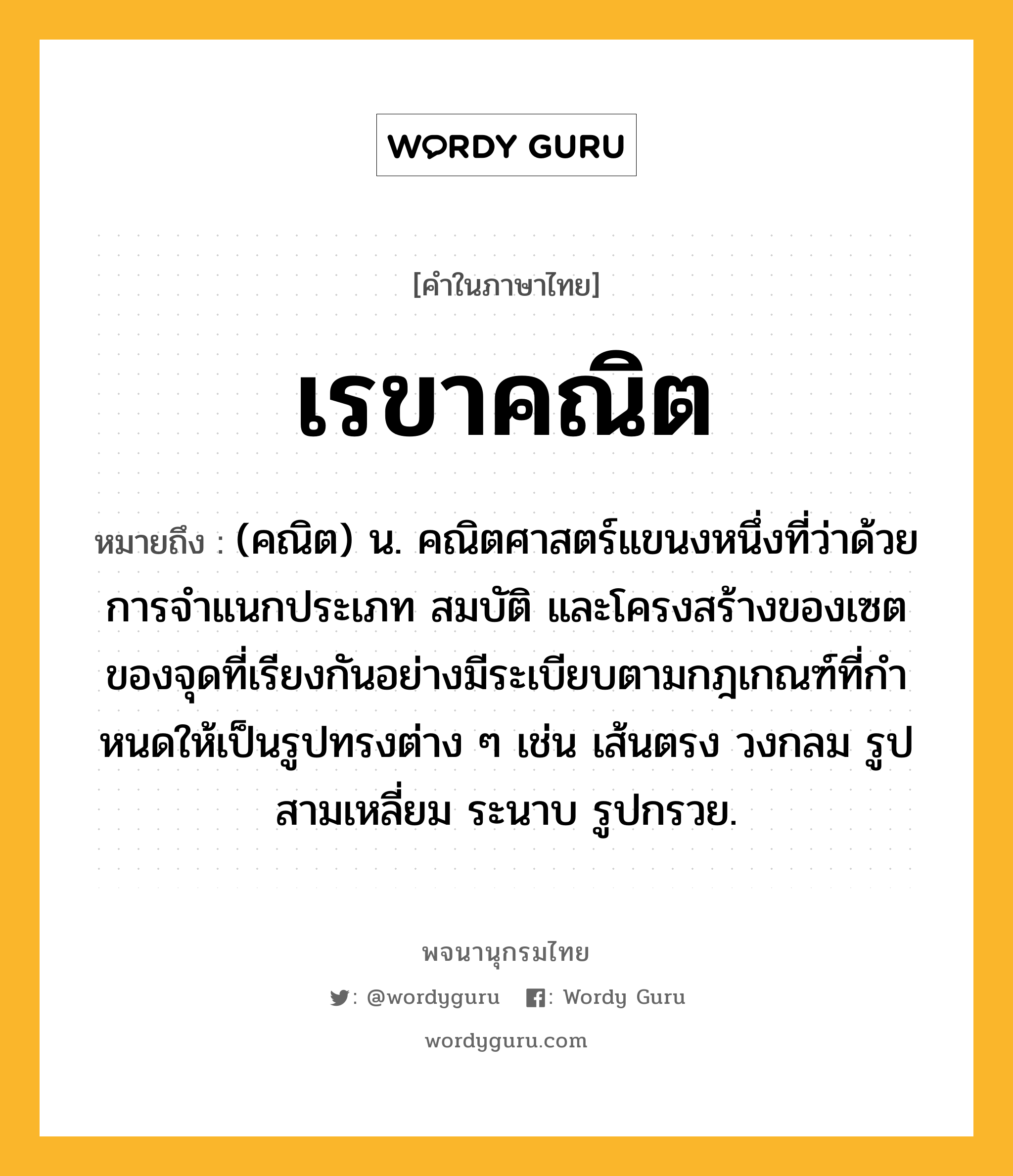 เรขาคณิต หมายถึงอะไร?, คำในภาษาไทย เรขาคณิต หมายถึง (คณิต) น. คณิตศาสตร์แขนงหนึ่งที่ว่าด้วยการจําแนกประเภท สมบัติ และโครงสร้างของเซตของจุดที่เรียงกันอย่างมีระเบียบตามกฎเกณฑ์ที่กําหนดให้เป็นรูปทรงต่าง ๆ เช่น เส้นตรง วงกลม รูปสามเหลี่ยม ระนาบ รูปกรวย.