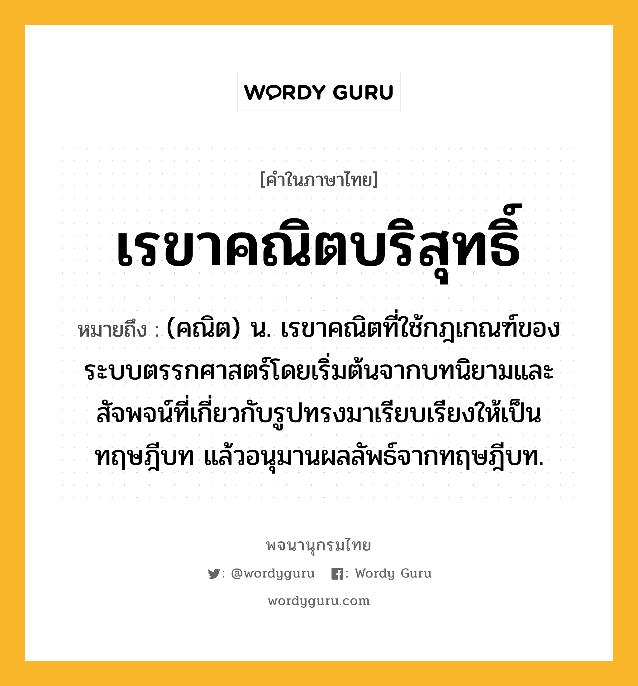 เรขาคณิตบริสุทธิ์ หมายถึงอะไร?, คำในภาษาไทย เรขาคณิตบริสุทธิ์ หมายถึง (คณิต) น. เรขาคณิตที่ใช้กฎเกณฑ์ของระบบตรรกศาสตร์โดยเริ่มต้นจากบทนิยามและสัจพจน์ที่เกี่ยวกับรูปทรงมาเรียบเรียงให้เป็นทฤษฎีบท แล้วอนุมานผลลัพธ์จากทฤษฎีบท.