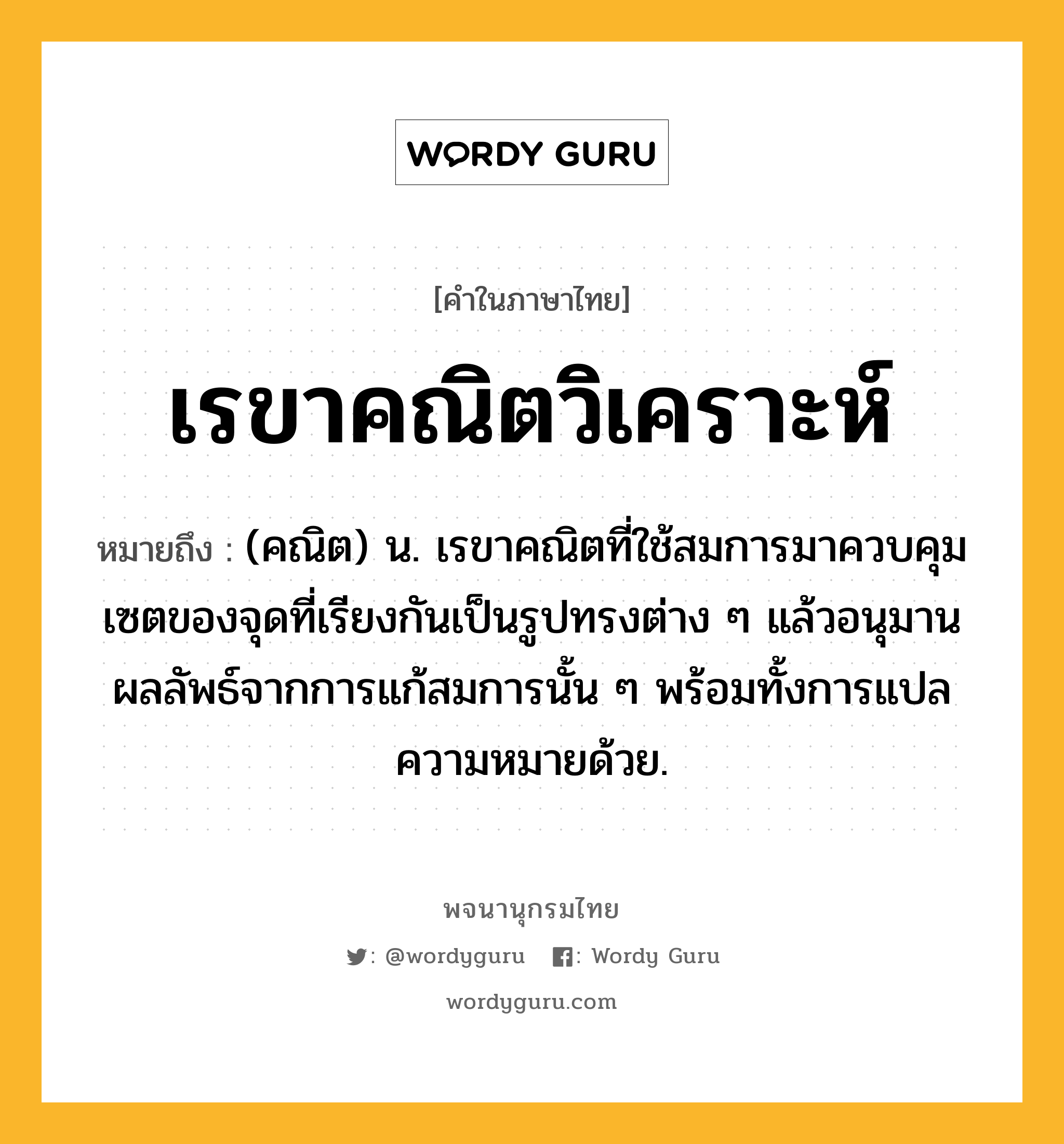 เรขาคณิตวิเคราะห์ หมายถึงอะไร?, คำในภาษาไทย เรขาคณิตวิเคราะห์ หมายถึง (คณิต) น. เรขาคณิตที่ใช้สมการมาควบคุมเซตของจุดที่เรียงกันเป็นรูปทรงต่าง ๆ แล้วอนุมานผลลัพธ์จากการแก้สมการนั้น ๆ พร้อมทั้งการแปลความหมายด้วย.