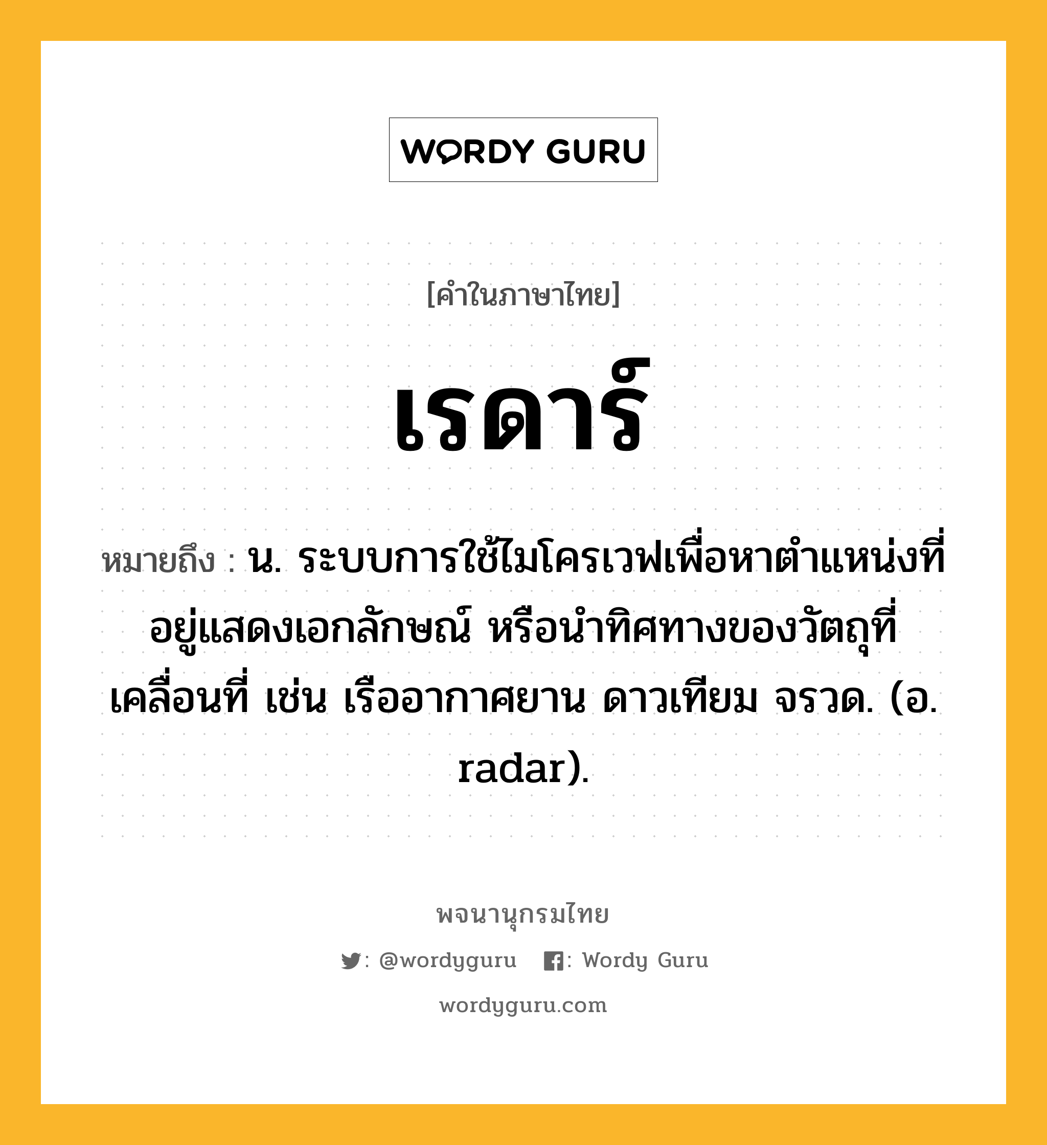 เรดาร์ หมายถึงอะไร?, คำในภาษาไทย เรดาร์ หมายถึง น. ระบบการใช้ไมโครเวฟเพื่อหาตําแหน่งที่อยู่แสดงเอกลักษณ์ หรือนําทิศทางของวัตถุที่เคลื่อนที่ เช่น เรืออากาศยาน ดาวเทียม จรวด. (อ. radar).