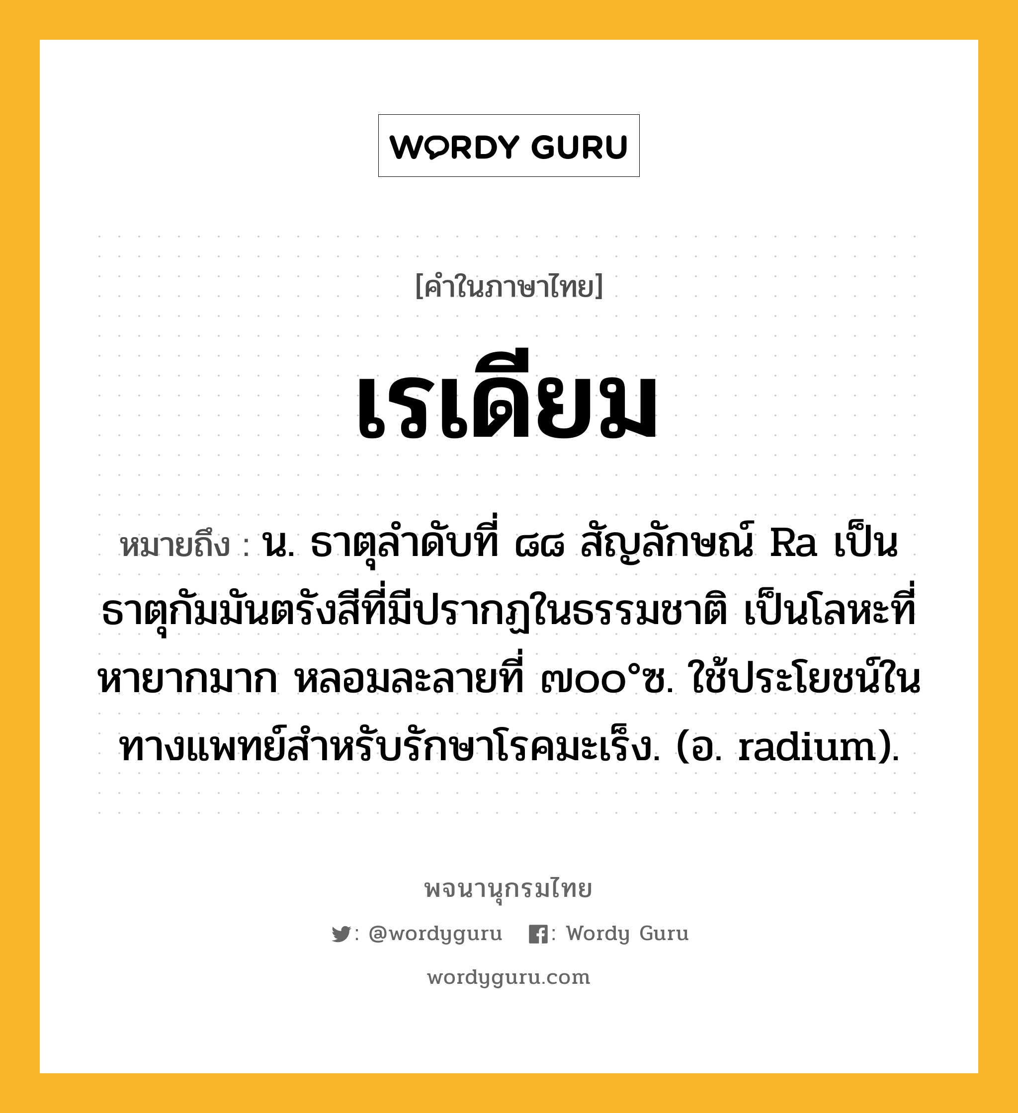 เรเดียม ความหมาย หมายถึงอะไร?, คำในภาษาไทย เรเดียม หมายถึง น. ธาตุลําดับที่ ๘๘ สัญลักษณ์ Ra เป็นธาตุกัมมันตรังสีที่มีปรากฏในธรรมชาติ เป็นโลหะที่หายากมาก หลอมละลายที่ ๗๐๐°ซ. ใช้ประโยชน์ในทางแพทย์สําหรับรักษาโรคมะเร็ง. (อ. radium).