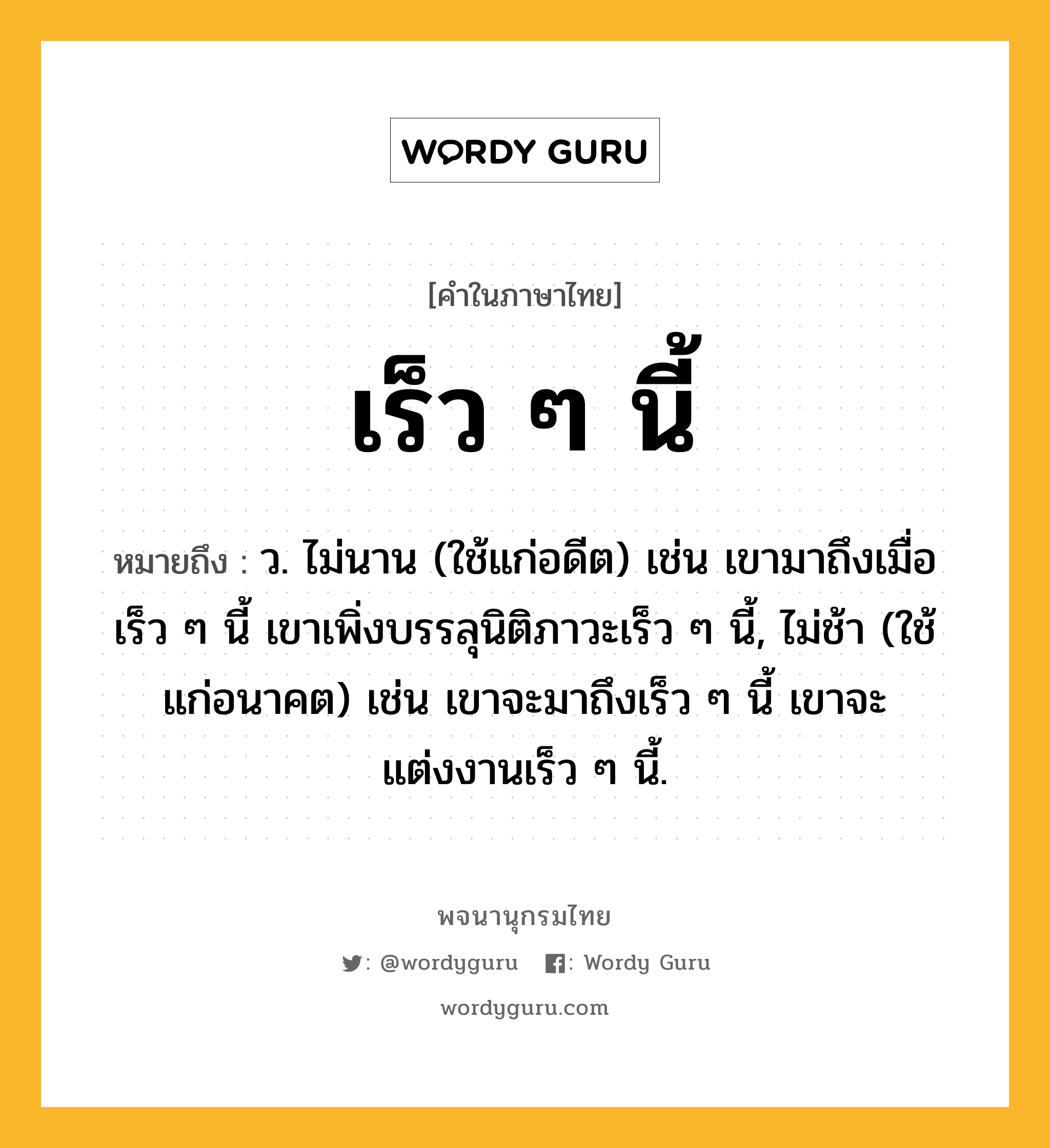 เร็ว ๆ นี้ หมายถึงอะไร?, คำในภาษาไทย เร็ว ๆ นี้ หมายถึง ว. ไม่นาน (ใช้แก่อดีต) เช่น เขามาถึงเมื่อเร็ว ๆ นี้ เขาเพิ่งบรรลุนิติภาวะเร็ว ๆ นี้, ไม่ช้า (ใช้แก่อนาคต) เช่น เขาจะมาถึงเร็ว ๆ นี้ เขาจะแต่งงานเร็ว ๆ นี้.