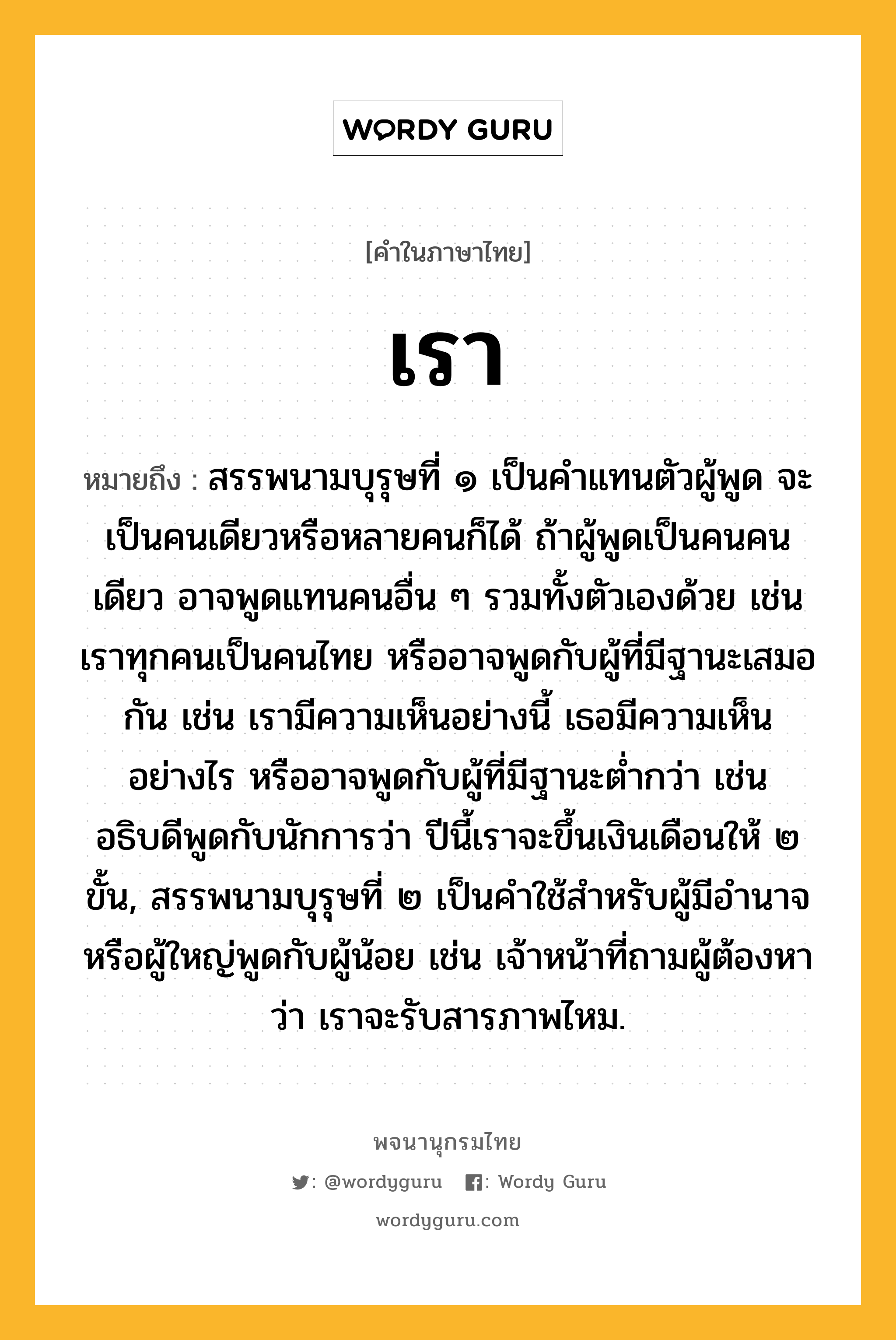 เรา หมายถึงอะไร?, คำในภาษาไทย เรา หมายถึง สรรพนามบุรุษที่ ๑ เป็นคำแทนตัวผู้พูด จะเป็นคนเดียวหรือหลายคนก็ได้ ถ้าผู้พูดเป็นคนคนเดียว อาจพูดแทนคนอื่น ๆ รวมทั้งตัวเองด้วย เช่น เราทุกคนเป็นคนไทย หรืออาจพูดกับผู้ที่มีฐานะเสมอกัน เช่น เรามีความเห็นอย่างนี้ เธอมีความเห็นอย่างไร หรืออาจพูดกับผู้ที่มีฐานะต่ำกว่า เช่น อธิบดีพูดกับนักการว่า ปีนี้เราจะขึ้นเงินเดือนให้ ๒ ขั้น, สรรพนามบุรุษที่ ๒ เป็นคำใช้สำหรับผู้มีอำนาจหรือผู้ใหญ่พูดกับผู้น้อย เช่น เจ้าหน้าที่ถามผู้ต้องหาว่า เราจะรับสารภาพไหม.