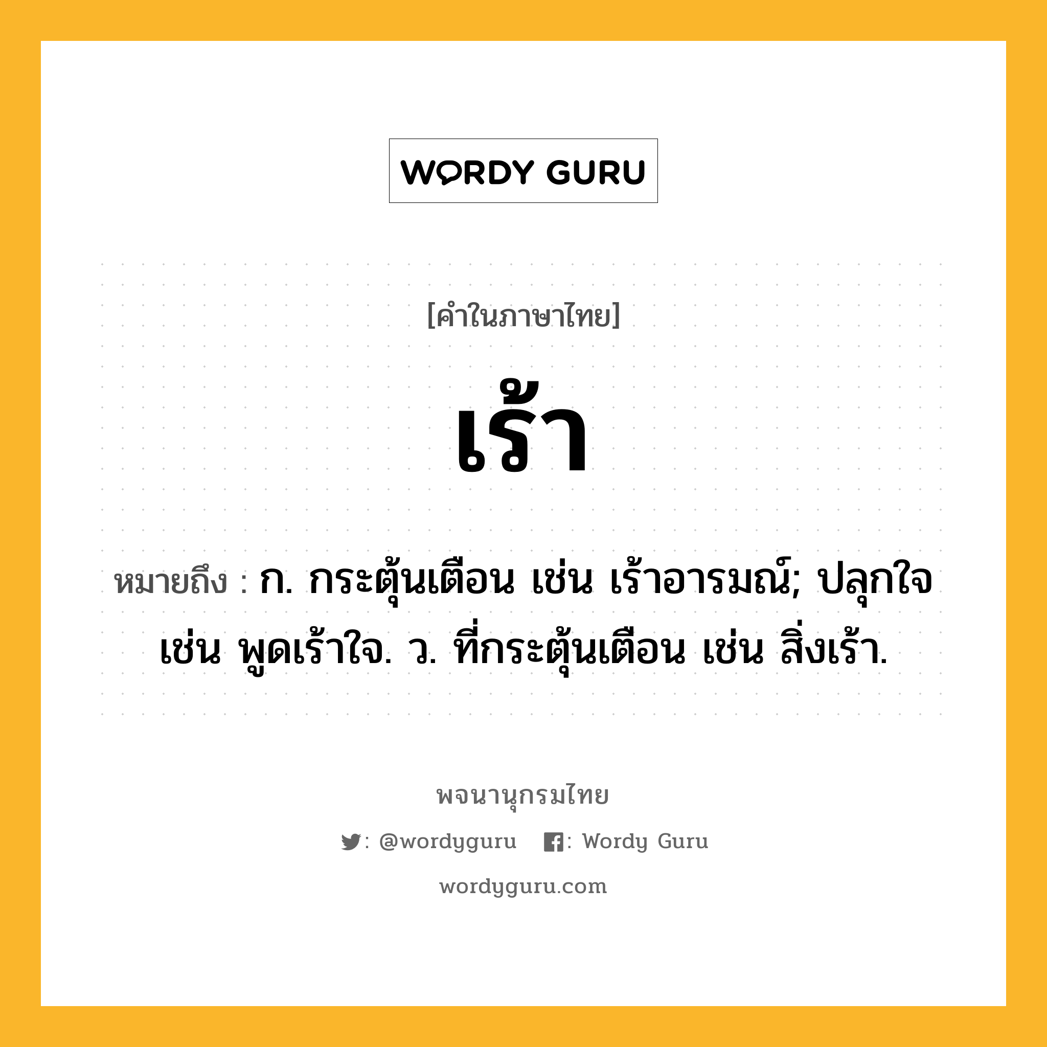 เร้า หมายถึงอะไร?, คำในภาษาไทย เร้า หมายถึง ก. กระตุ้นเตือน เช่น เร้าอารมณ์; ปลุกใจ เช่น พูดเร้าใจ. ว. ที่กระตุ้นเตือน เช่น สิ่งเร้า.