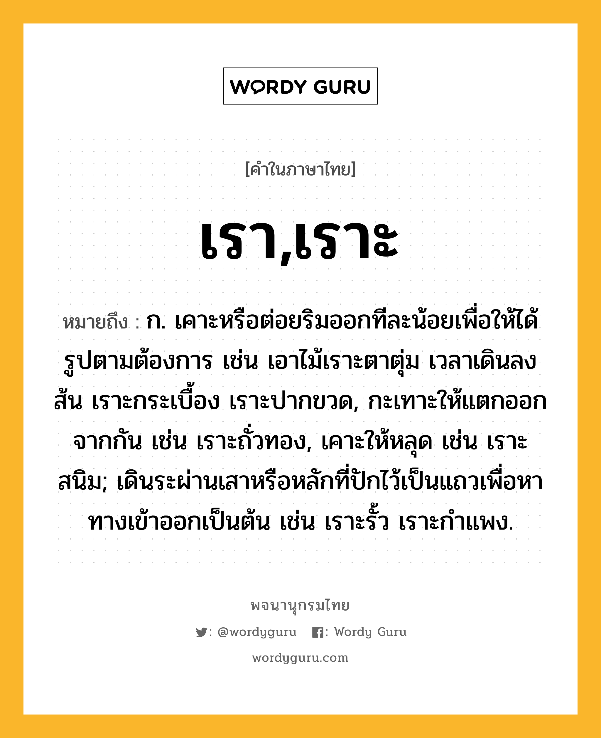 เรา,เราะ ความหมาย หมายถึงอะไร?, คำในภาษาไทย เรา,เราะ หมายถึง ก. เคาะหรือต่อยริมออกทีละน้อยเพื่อให้ได้รูปตามต้องการ เช่น เอาไม้เราะตาตุ่ม เวลาเดินลงส้น เราะกระเบื้อง เราะปากขวด, กะเทาะให้แตกออกจากกัน เช่น เราะถั่วทอง, เคาะให้หลุด เช่น เราะสนิม; เดินระผ่านเสาหรือหลักที่ปักไว้เป็นแถวเพื่อหาทางเข้าออกเป็นต้น เช่น เราะรั้ว เราะกำแพง.