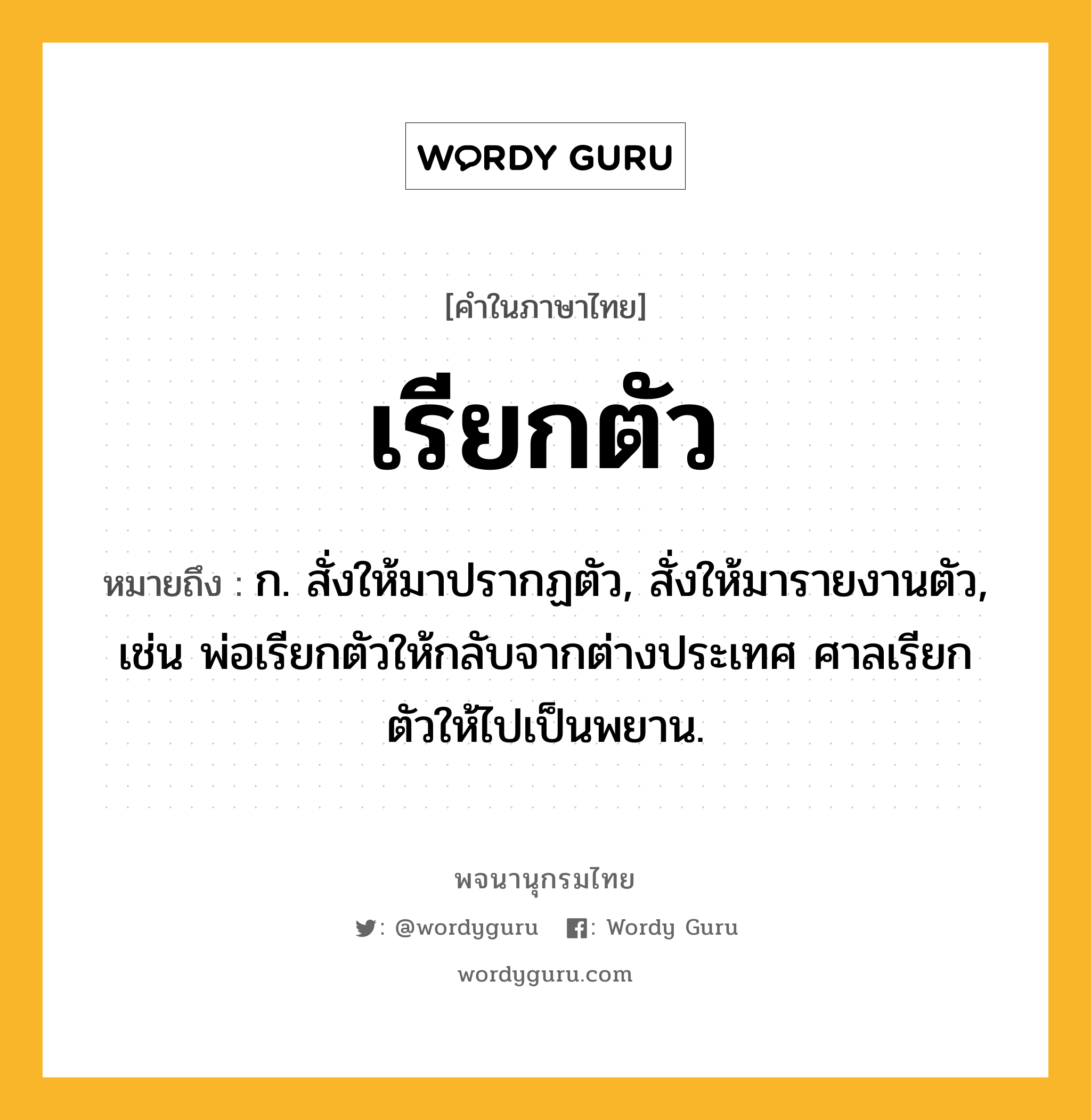 เรียกตัว หมายถึงอะไร?, คำในภาษาไทย เรียกตัว หมายถึง ก. สั่งให้มาปรากฏตัว, สั่งให้มารายงานตัว, เช่น พ่อเรียกตัวให้กลับจากต่างประเทศ ศาลเรียกตัวให้ไปเป็นพยาน.