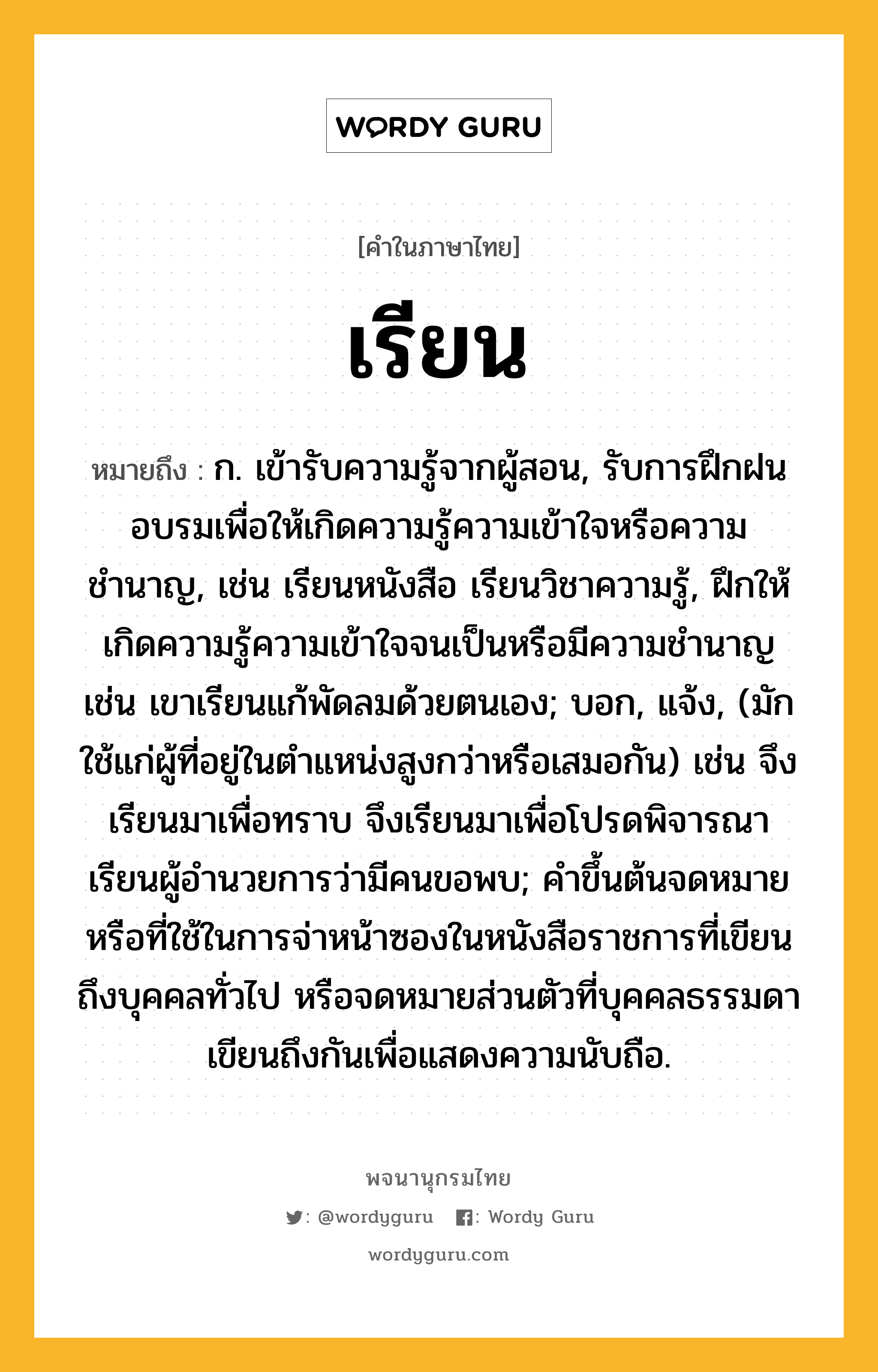 เรียน หมายถึงอะไร?, คำในภาษาไทย เรียน หมายถึง ก. เข้ารับความรู้จากผู้สอน, รับการฝึกฝนอบรมเพื่อให้เกิดความรู้ความเข้าใจหรือความชำนาญ, เช่น เรียนหนังสือ เรียนวิชาความรู้, ฝึกให้เกิดความรู้ความเข้าใจจนเป็นหรือมีความชำนาญ เช่น เขาเรียนแก้พัดลมด้วยตนเอง; บอก, แจ้ง, (มักใช้แก่ผู้ที่อยู่ในตำแหน่งสูงกว่าหรือเสมอกัน) เช่น จึงเรียนมาเพื่อทราบ จึงเรียนมาเพื่อโปรดพิจารณา เรียนผู้อำนวยการว่ามีคนขอพบ; คำขึ้นต้นจดหมายหรือที่ใช้ในการจ่าหน้าซองในหนังสือราชการที่เขียนถึงบุคคลทั่วไป หรือจดหมายส่วนตัวที่บุคคลธรรมดาเขียนถึงกันเพื่อแสดงความนับถือ.