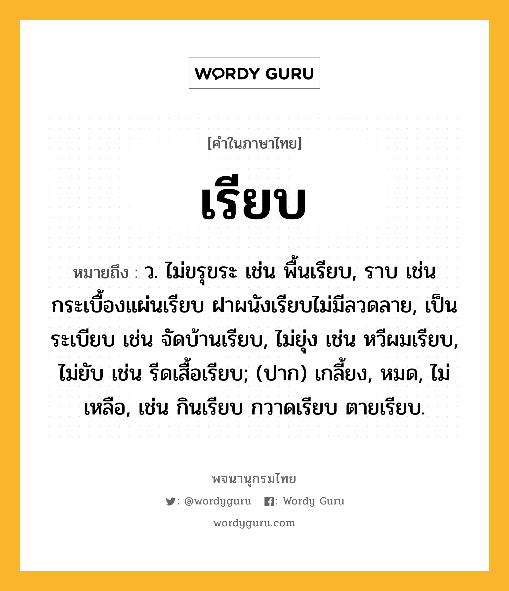 เรียบ หมายถึงอะไร?, คำในภาษาไทย เรียบ หมายถึง ว. ไม่ขรุขระ เช่น พื้นเรียบ, ราบ เช่น กระเบื้องแผ่นเรียบ ฝาผนังเรียบไม่มีลวดลาย, เป็นระเบียบ เช่น จัดบ้านเรียบ, ไม่ยุ่ง เช่น หวีผมเรียบ, ไม่ยับ เช่น รีดเสื้อเรียบ; (ปาก) เกลี้ยง, หมด, ไม่เหลือ, เช่น กินเรียบ กวาดเรียบ ตายเรียบ.