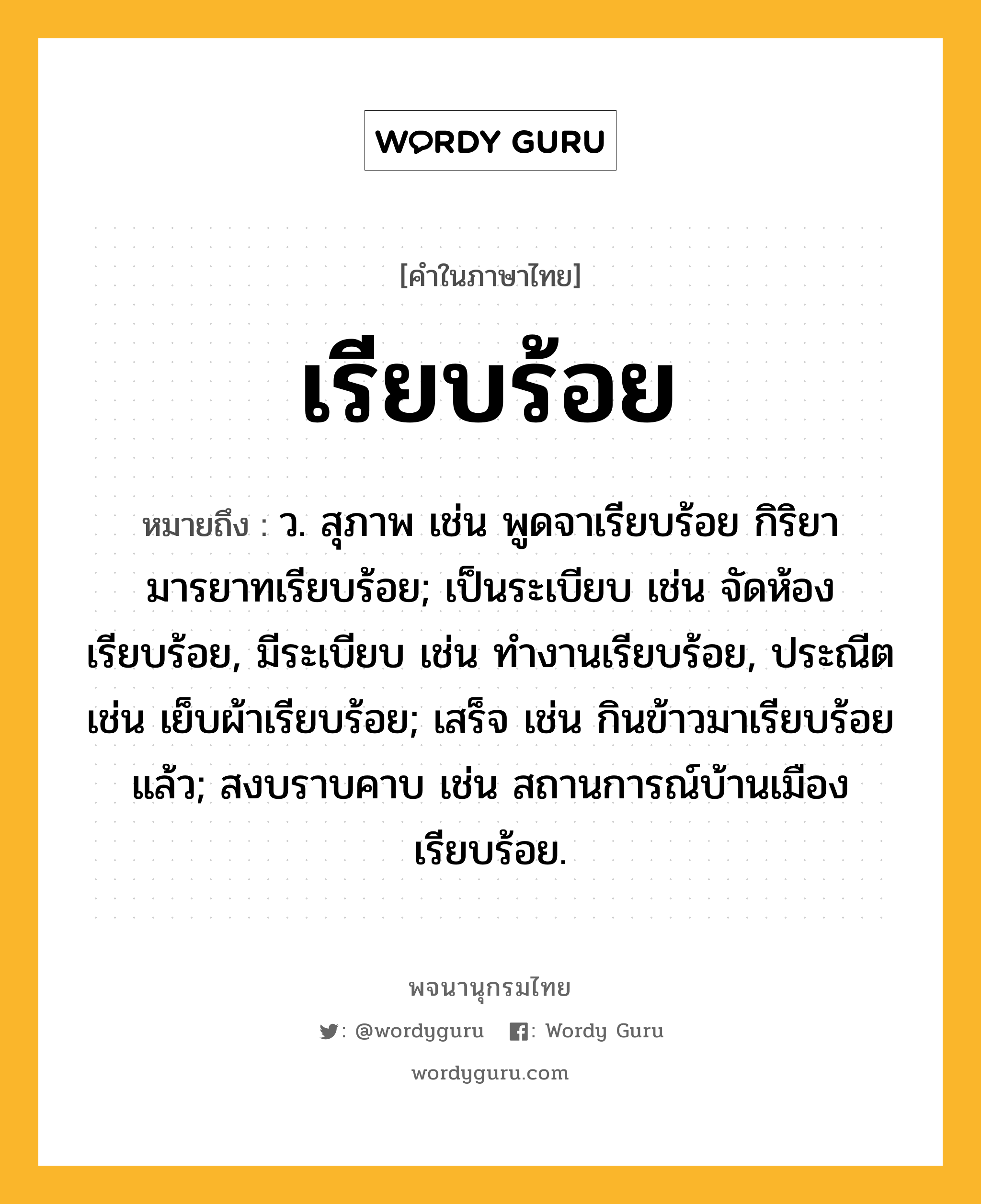 เรียบร้อย หมายถึงอะไร?, คำในภาษาไทย เรียบร้อย หมายถึง ว. สุภาพ เช่น พูดจาเรียบร้อย กิริยามารยาทเรียบร้อย; เป็นระเบียบ เช่น จัดห้องเรียบร้อย, มีระเบียบ เช่น ทำงานเรียบร้อย, ประณีต เช่น เย็บผ้าเรียบร้อย; เสร็จ เช่น กินข้าวมาเรียบร้อยแล้ว; สงบราบคาบ เช่น สถานการณ์บ้านเมืองเรียบร้อย.