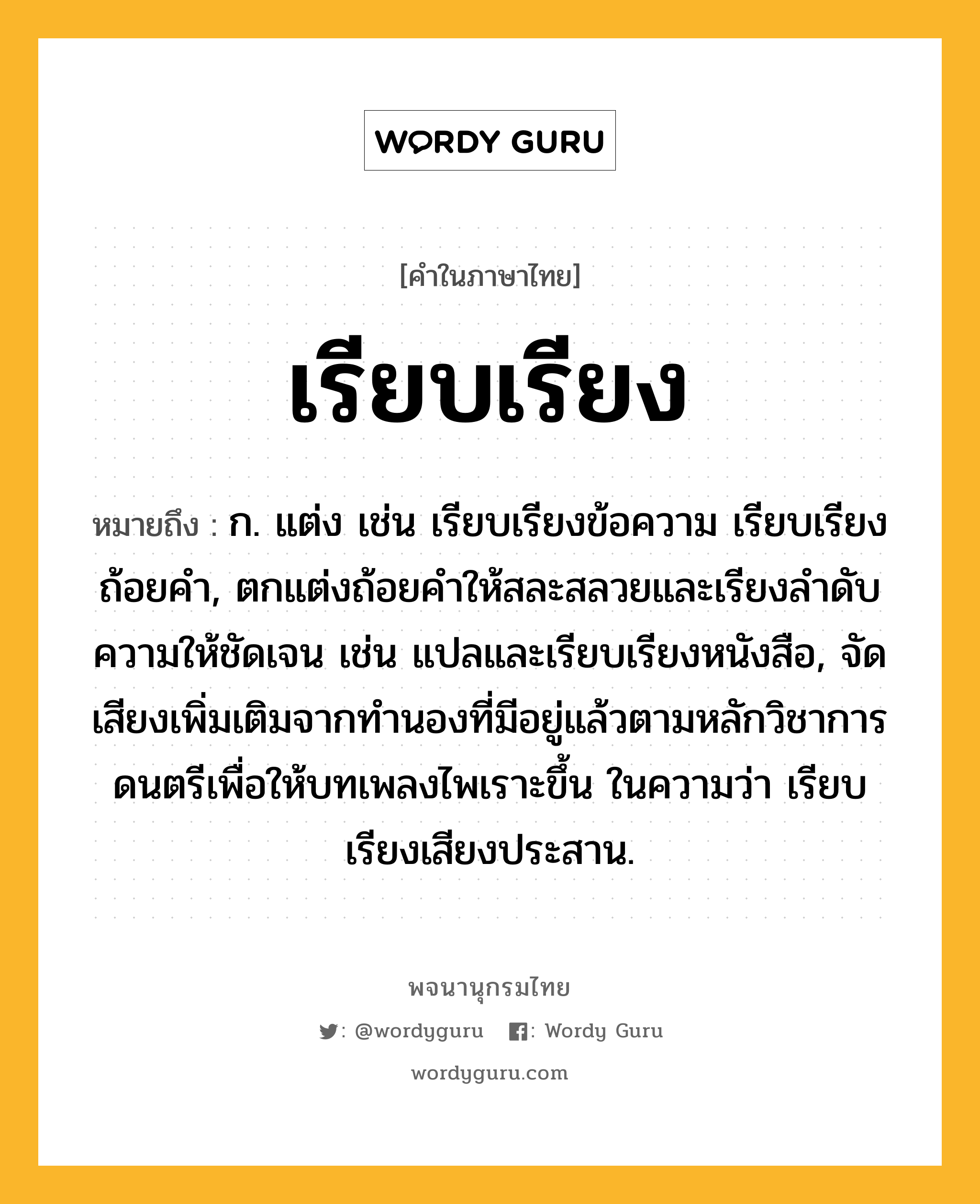 เรียบเรียง หมายถึงอะไร?, คำในภาษาไทย เรียบเรียง หมายถึง ก. แต่ง เช่น เรียบเรียงข้อความ เรียบเรียงถ้อยคำ, ตกแต่งถ้อยคำให้สละสลวยและเรียงลำดับความให้ชัดเจน เช่น แปลและเรียบเรียงหนังสือ, จัดเสียงเพิ่มเติมจากทำนองที่มีอยู่แล้วตามหลักวิชาการดนตรีเพื่อให้บทเพลงไพเราะขึ้น ในความว่า เรียบเรียงเสียงประสาน.