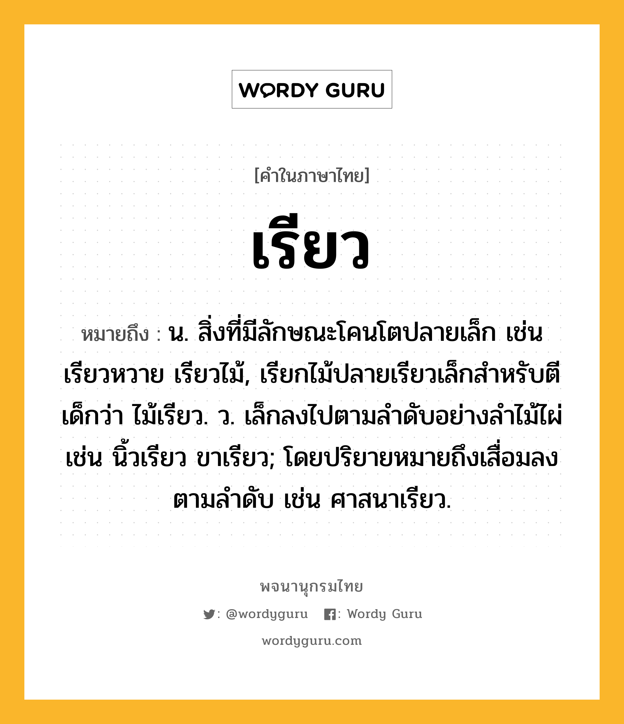 เรียว หมายถึงอะไร?, คำในภาษาไทย เรียว หมายถึง น. สิ่งที่มีลักษณะโคนโตปลายเล็ก เช่น เรียวหวาย เรียวไม้, เรียกไม้ปลายเรียวเล็กสำหรับตีเด็กว่า ไม้เรียว. ว. เล็กลงไปตามลำดับอย่างลำไม้ไผ่ เช่น นิ้วเรียว ขาเรียว; โดยปริยายหมายถึงเสื่อมลงตามลําดับ เช่น ศาสนาเรียว.