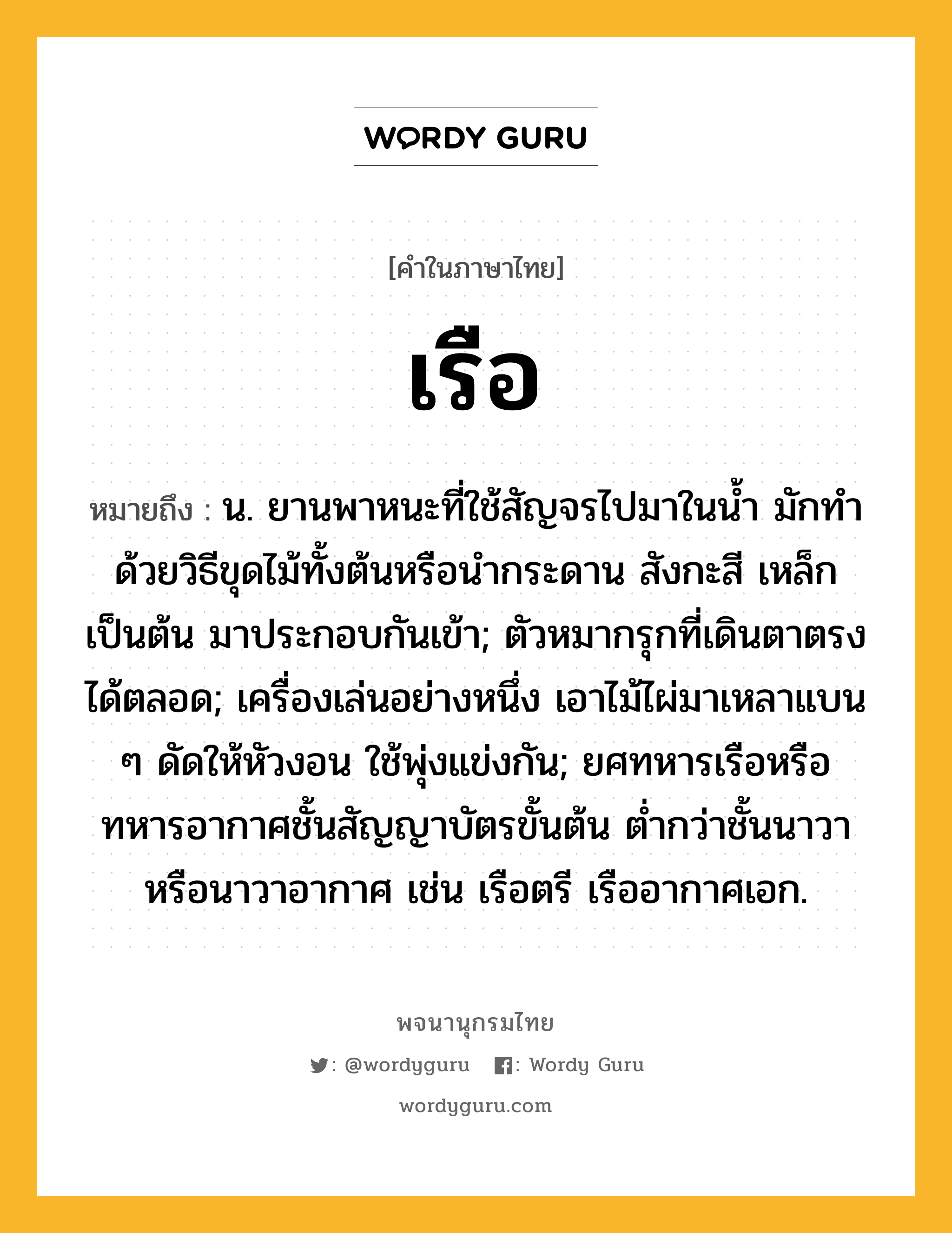 เรือ หมายถึงอะไร?, คำในภาษาไทย เรือ หมายถึง น. ยานพาหนะที่ใช้สัญจรไปมาในนํ้า มักทําด้วยวิธีขุดไม้ทั้งต้นหรือนํากระดาน สังกะสี เหล็ก เป็นต้น มาประกอบกันเข้า; ตัวหมากรุกที่เดินตาตรงได้ตลอด; เครื่องเล่นอย่างหนึ่ง เอาไม้ไผ่มาเหลาแบน ๆ ดัดให้หัวงอน ใช้พุ่งแข่งกัน; ยศทหารเรือหรือทหารอากาศชั้นสัญญาบัตรขั้นต้น ตํ่ากว่าชั้นนาวาหรือนาวาอากาศ เช่น เรือตรี เรืออากาศเอก.