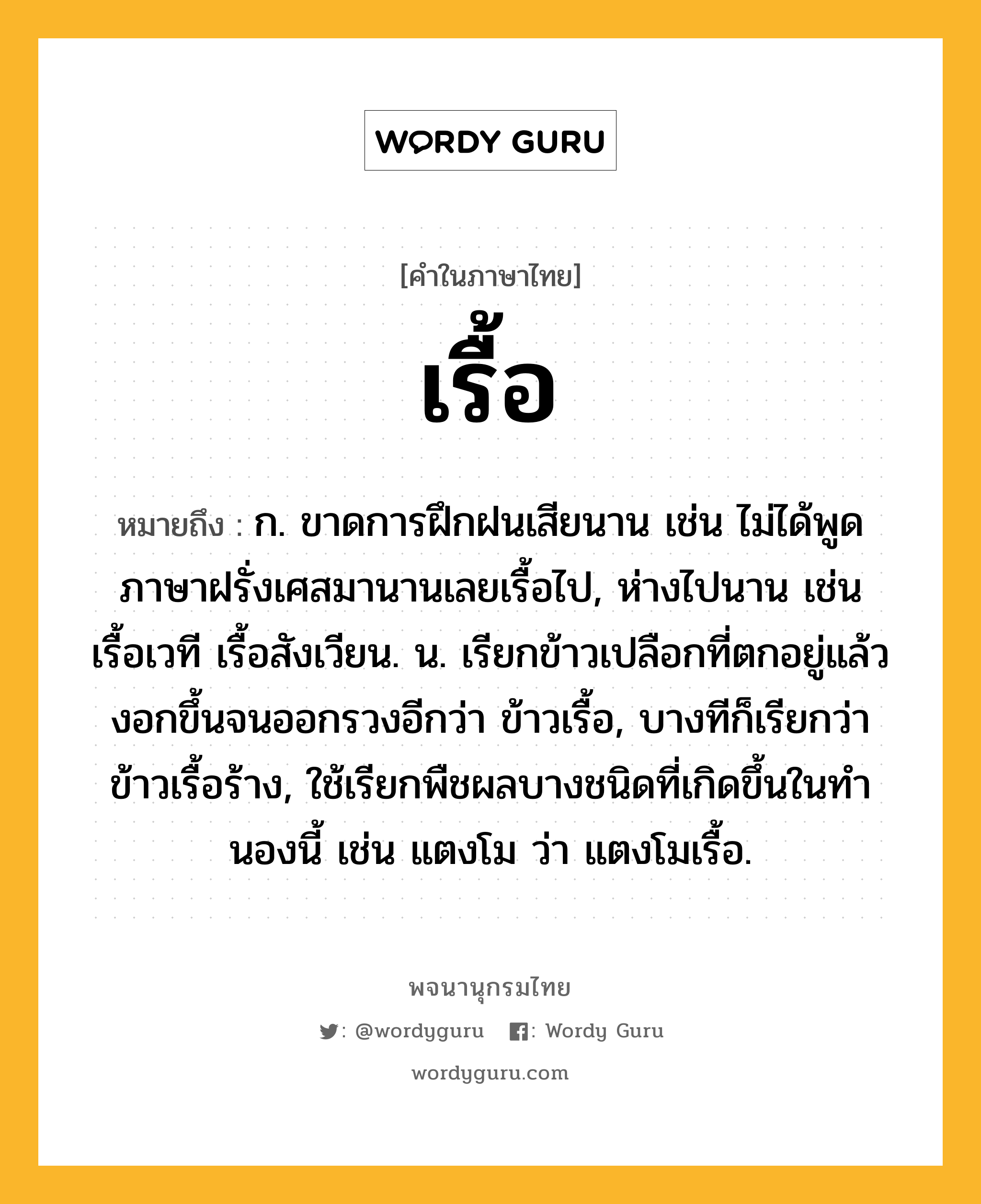 เรื้อ หมายถึงอะไร?, คำในภาษาไทย เรื้อ หมายถึง ก. ขาดการฝึกฝนเสียนาน เช่น ไม่ได้พูดภาษาฝรั่งเศสมานานเลยเรื้อไป, ห่างไปนาน เช่น เรื้อเวที เรื้อสังเวียน. น. เรียกข้าวเปลือกที่ตกอยู่แล้วงอกขึ้นจนออกรวงอีกว่า ข้าวเรื้อ, บางทีก็เรียกว่า ข้าวเรื้อร้าง, ใช้เรียกพืชผลบางชนิดที่เกิดขึ้นในทํานองนี้ เช่น แตงโม ว่า แตงโมเรื้อ.