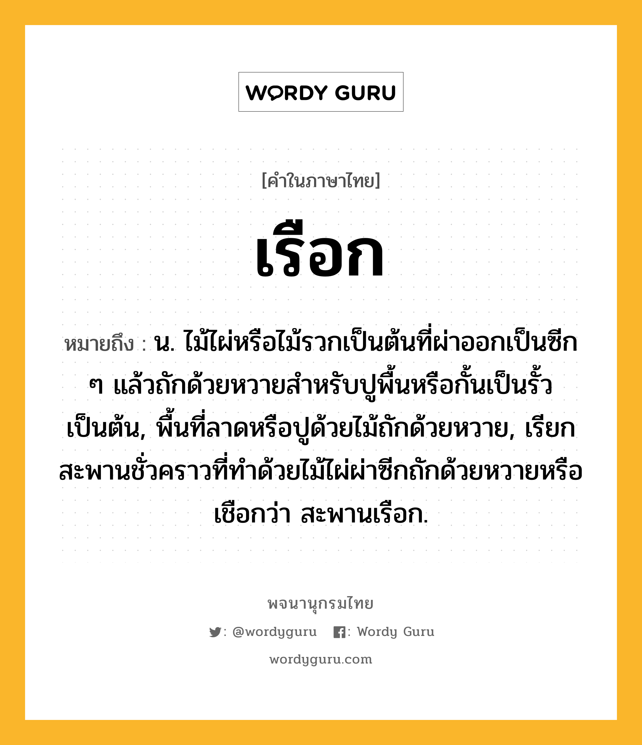 เรือก ความหมาย หมายถึงอะไร?, คำในภาษาไทย เรือก หมายถึง น. ไม้ไผ่หรือไม้รวกเป็นต้นที่ผ่าออกเป็นซีก ๆ แล้วถักด้วยหวายสําหรับปูพื้นหรือกั้นเป็นรั้วเป็นต้น, พื้นที่ลาดหรือปูด้วยไม้ถักด้วยหวาย, เรียกสะพานชั่วคราวที่ทำด้วยไม้ไผ่ผ่าซีกถักด้วยหวายหรือเชือกว่า สะพานเรือก.