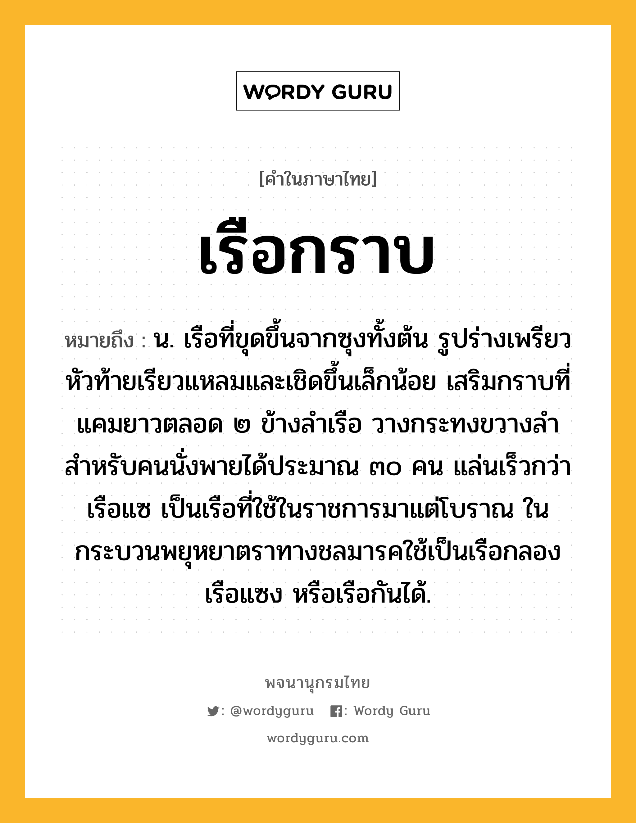 เรือกราบ ความหมาย หมายถึงอะไร?, คำในภาษาไทย เรือกราบ หมายถึง น. เรือที่ขุดขึ้นจากซุงทั้งต้น รูปร่างเพรียว หัวท้ายเรียวแหลมและเชิดขึ้นเล็กน้อย เสริมกราบที่แคมยาวตลอด ๒ ข้างลำเรือ วางกระทงขวางลำสำหรับคนนั่งพายได้ประมาณ ๓๐ คน แล่นเร็วกว่าเรือแซ เป็นเรือที่ใช้ในราชการมาแต่โบราณ ในกระบวนพยุหยาตราทางชลมารคใช้เป็นเรือกลอง เรือแซง หรือเรือกันได้.