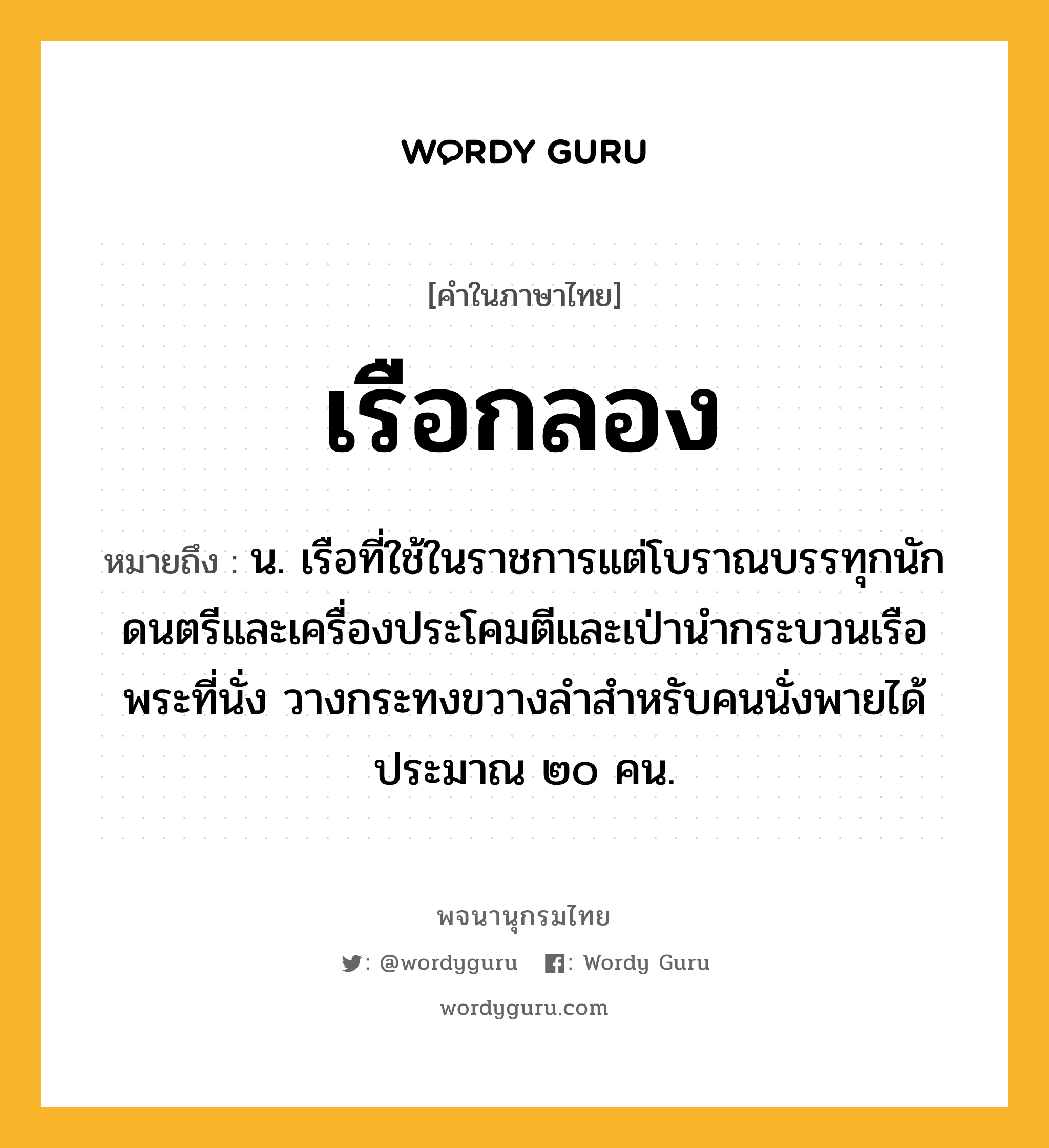 เรือกลอง ความหมาย หมายถึงอะไร?, คำในภาษาไทย เรือกลอง หมายถึง น. เรือที่ใช้ในราชการแต่โบราณบรรทุกนักดนตรีและเครื่องประโคมตีและเป่านำกระบวนเรือพระที่นั่ง วางกระทงขวางลำสำหรับคนนั่งพายได้ประมาณ ๒๐ คน.