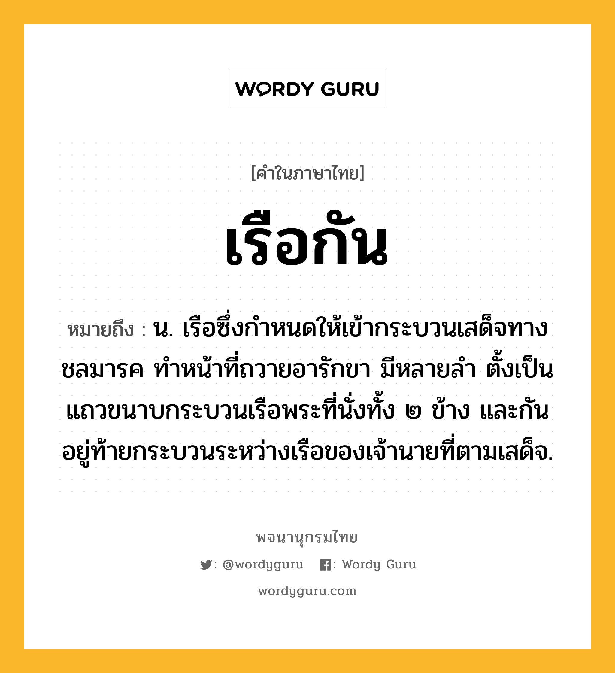 เรือกัน หมายถึงอะไร?, คำในภาษาไทย เรือกัน หมายถึง น. เรือซึ่งกำหนดให้เข้ากระบวนเสด็จทางชลมารค ทำหน้าที่ถวายอารักขา มีหลายลำ ตั้งเป็นแถวขนาบกระบวนเรือพระที่นั่งทั้ง ๒ ข้าง และกันอยู่ท้ายกระบวนระหว่างเรือของเจ้านายที่ตามเสด็จ.