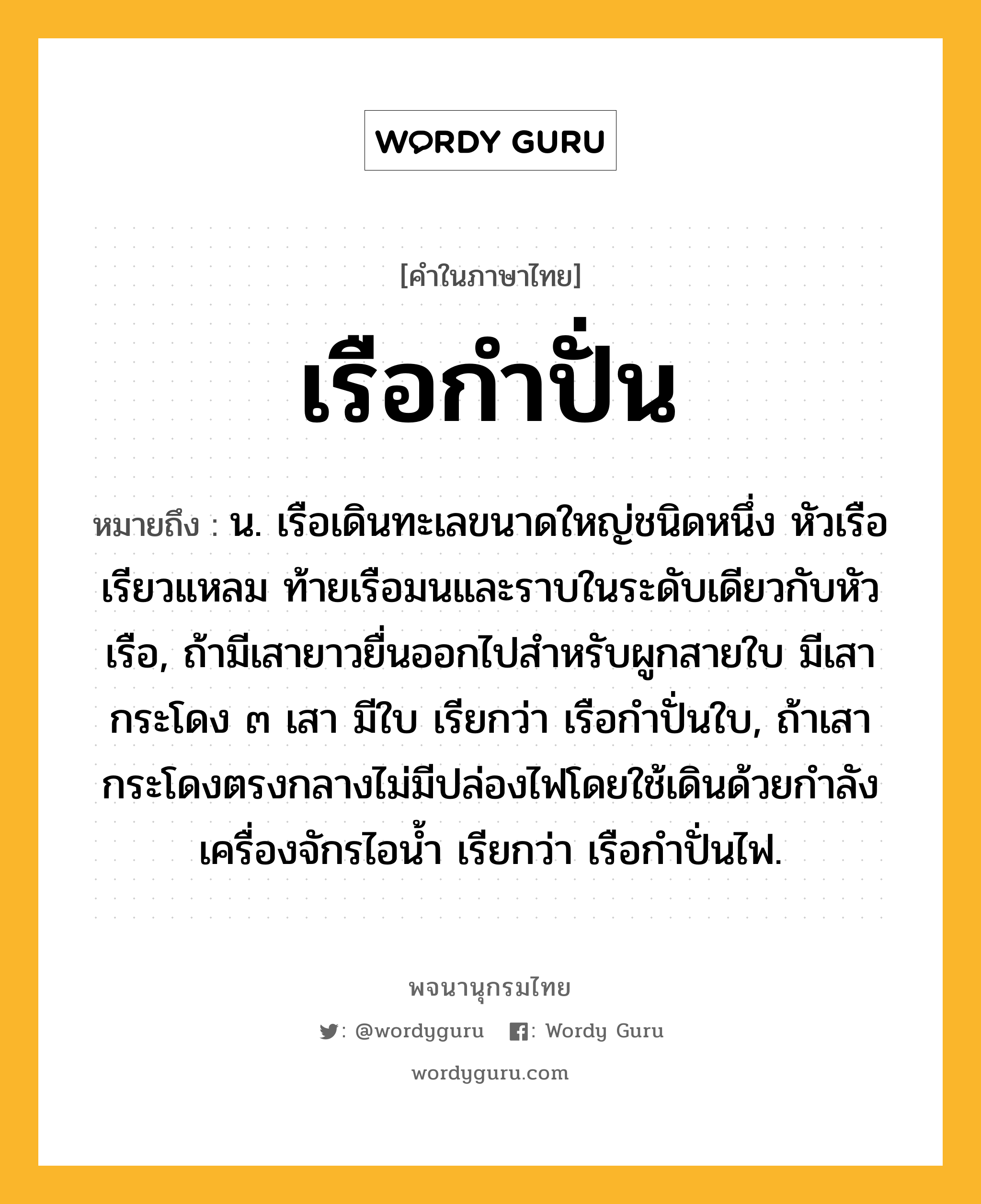 เรือกำปั่น หมายถึงอะไร?, คำในภาษาไทย เรือกำปั่น หมายถึง น. เรือเดินทะเลขนาดใหญ่ชนิดหนึ่ง หัวเรือเรียวแหลม ท้ายเรือมนและราบในระดับเดียวกับหัวเรือ, ถ้ามีเสายาวยื่นออกไปสำหรับผูกสายใบ มีเสากระโดง ๓ เสา มีใบ เรียกว่า เรือกำปั่นใบ, ถ้าเสากระโดงตรงกลางไม่มีปล่องไฟโดยใช้เดินด้วยกำลังเครื่องจักรไอน้ำ เรียกว่า เรือกำปั่นไฟ.