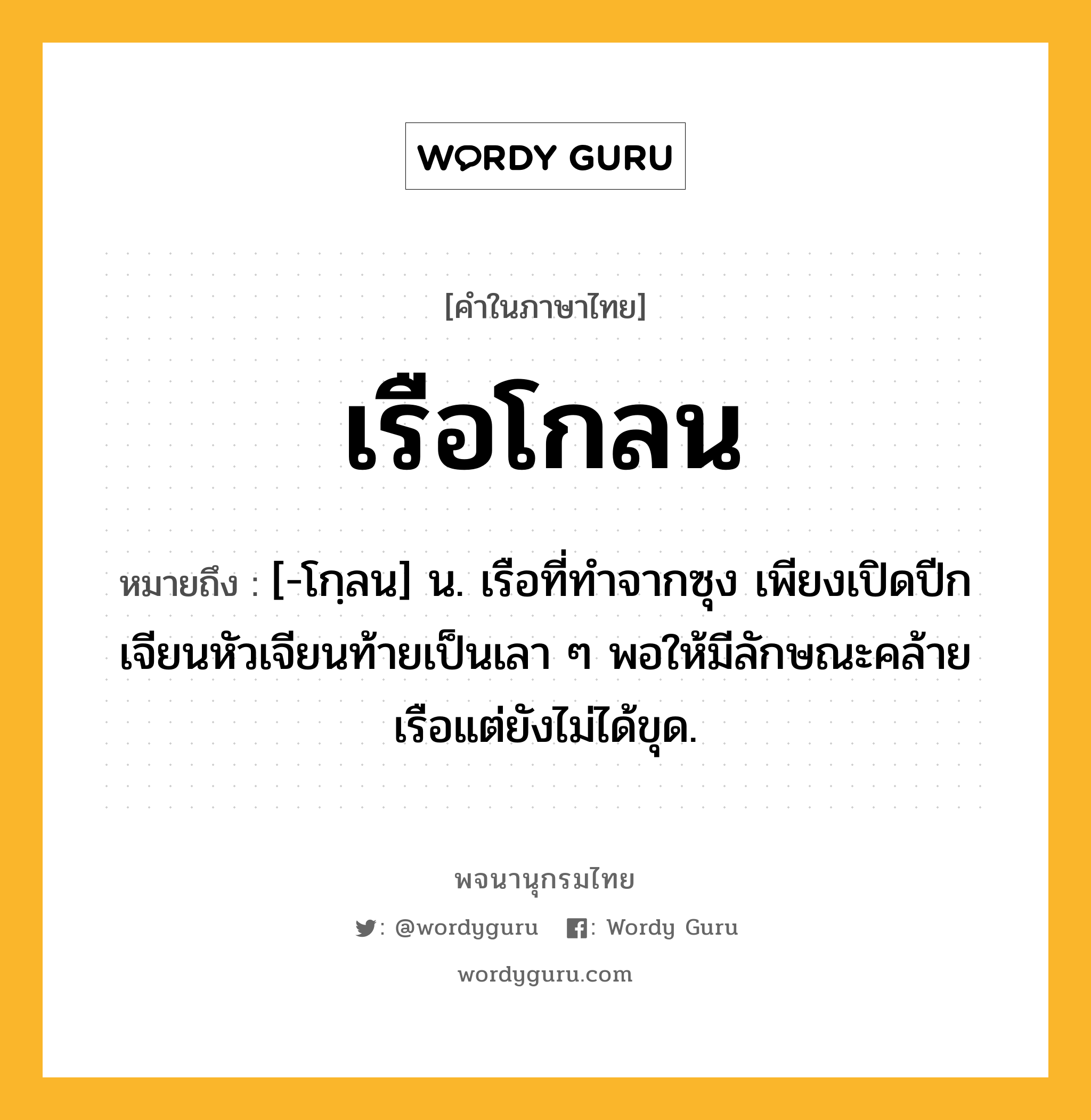 เรือโกลน หมายถึงอะไร?, คำในภาษาไทย เรือโกลน หมายถึง [-โกฺลน] น. เรือที่ทำจากซุง เพียงเปิดปีกเจียนหัวเจียนท้ายเป็นเลา ๆ พอให้มีลักษณะคล้ายเรือแต่ยังไม่ได้ขุด.