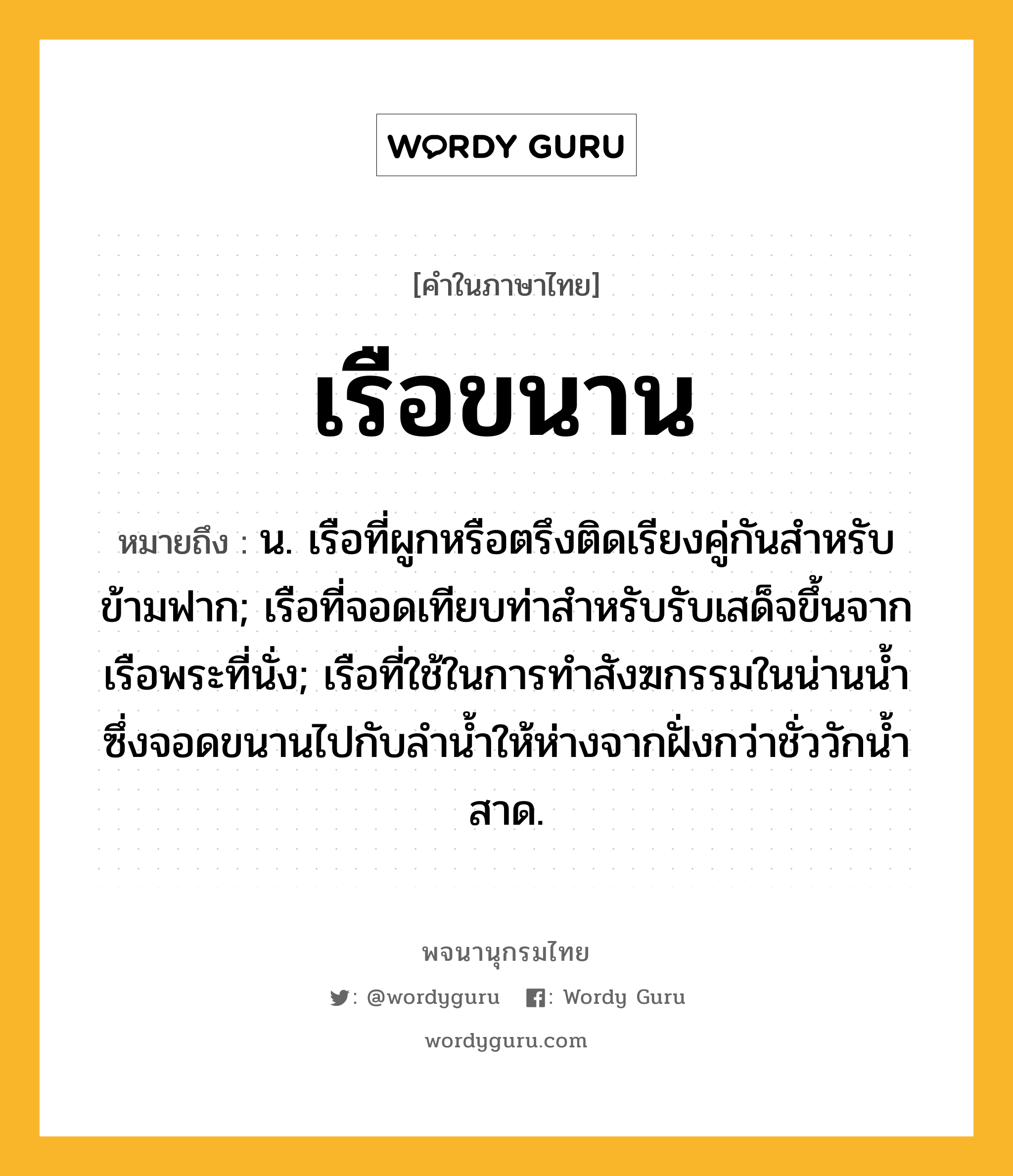 เรือขนาน หมายถึงอะไร?, คำในภาษาไทย เรือขนาน หมายถึง น. เรือที่ผูกหรือตรึงติดเรียงคู่กันสําหรับข้ามฟาก; เรือที่จอดเทียบท่าสำหรับรับเสด็จขึ้นจากเรือพระที่นั่ง; เรือที่ใช้ในการทำสังฆกรรมในน่านน้ำซึ่งจอดขนานไปกับลำน้ำให้ห่างจากฝั่งกว่าชั่ววักน้ำสาด.