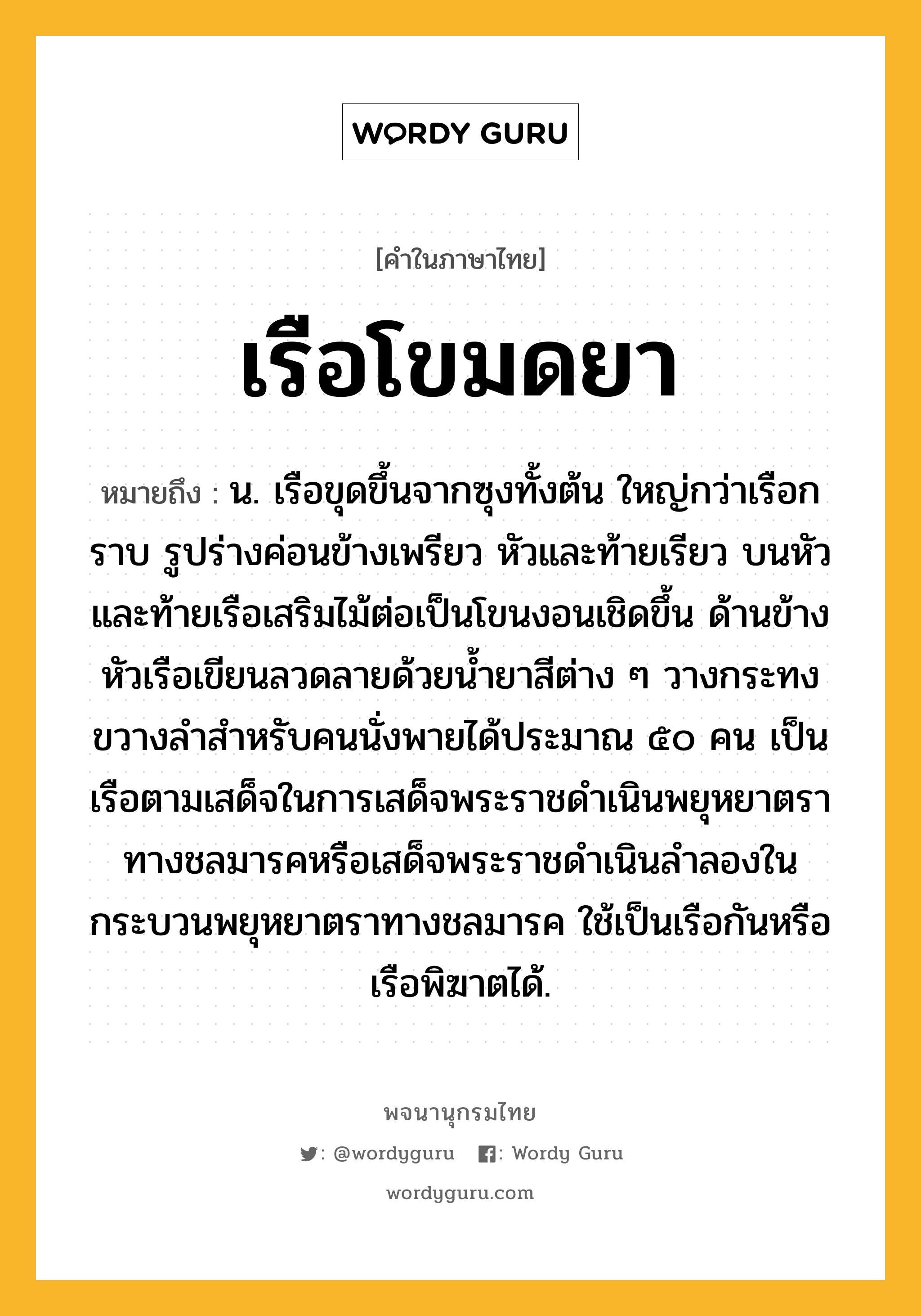 เรือโขมดยา หมายถึงอะไร?, คำในภาษาไทย เรือโขมดยา หมายถึง น. เรือขุดขึ้นจากซุงทั้งต้น ใหญ่กว่าเรือกราบ รูปร่างค่อนข้างเพรียว หัวและท้ายเรียว บนหัวและท้ายเรือเสริมไม้ต่อเป็นโขนงอนเชิดขึ้น ด้านข้างหัวเรือเขียนลวดลายด้วยน้ำยาสีต่าง ๆ วางกระทงขวางลำสำหรับคนนั่งพายได้ประมาณ ๕๐ คน เป็นเรือตามเสด็จในการเสด็จพระราชดำเนินพยุหยาตราทางชลมารคหรือเสด็จพระราชดำเนินลำลองในกระบวนพยุหยาตราทางชลมารค ใช้เป็นเรือกันหรือเรือพิฆาตได้.