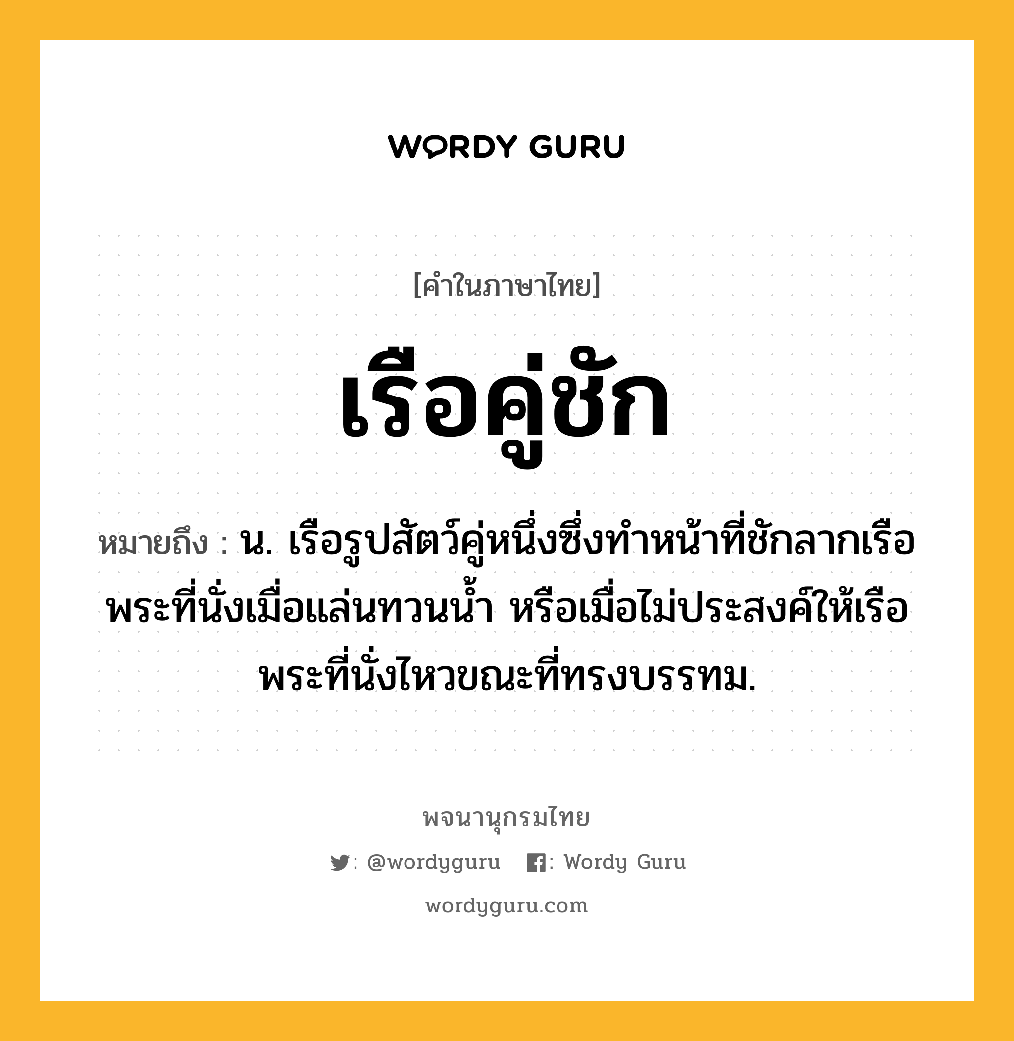 เรือคู่ชัก หมายถึงอะไร?, คำในภาษาไทย เรือคู่ชัก หมายถึง น. เรือรูปสัตว์คู่หนึ่งซึ่งทำหน้าที่ชักลากเรือพระที่นั่งเมื่อแล่นทวนน้ำ หรือเมื่อไม่ประสงค์ให้เรือพระที่นั่งไหวขณะที่ทรงบรรทม.