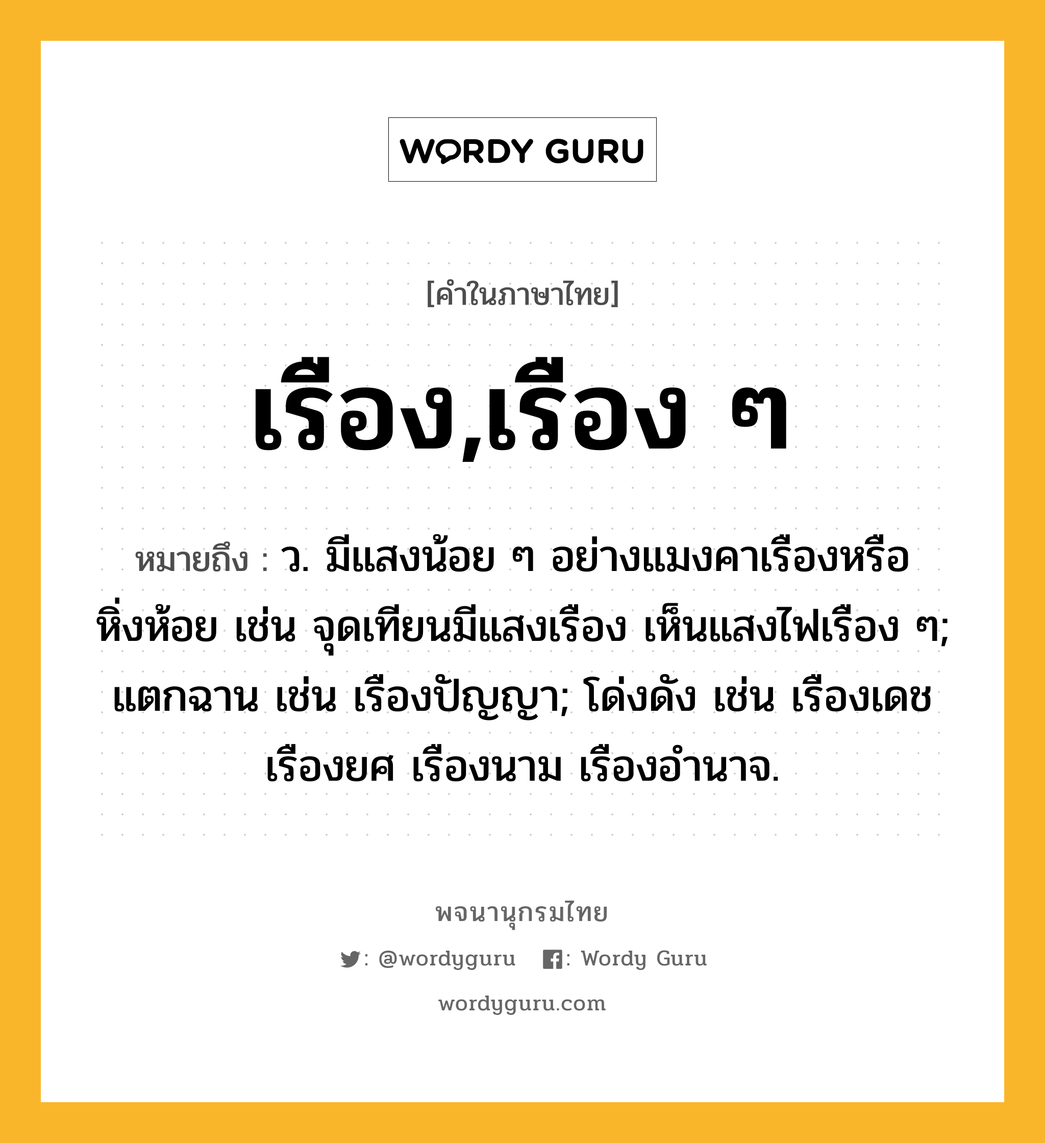 เรือง,เรือง ๆ หมายถึงอะไร?, คำในภาษาไทย เรือง,เรือง ๆ หมายถึง ว. มีแสงน้อย ๆ อย่างแมงคาเรืองหรือหิ่งห้อย เช่น จุดเทียนมีแสงเรือง เห็นแสงไฟเรือง ๆ; แตกฉาน เช่น เรืองปัญญา; โด่งดัง เช่น เรืองเดช เรืองยศ เรืองนาม เรืองอำนาจ.