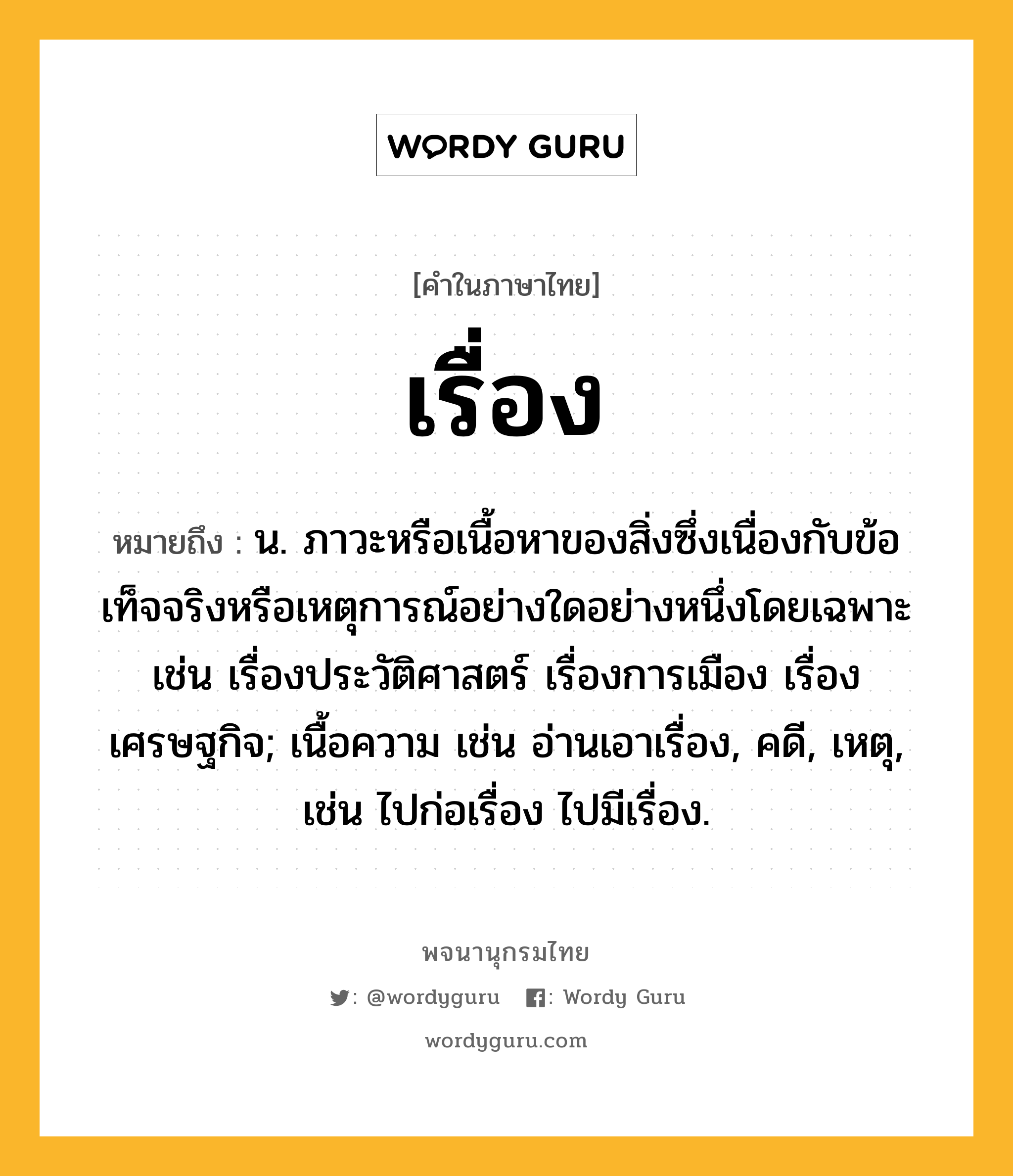 เรื่อง หมายถึงอะไร?, คำในภาษาไทย เรื่อง หมายถึง น. ภาวะหรือเนื้อหาของสิ่งซึ่งเนื่องกับข้อเท็จจริงหรือเหตุการณ์อย่างใดอย่างหนึ่งโดยเฉพาะ เช่น เรื่องประวัติศาสตร์ เรื่องการเมือง เรื่องเศรษฐกิจ; เนื้อความ เช่น อ่านเอาเรื่อง, คดี, เหตุ, เช่น ไปก่อเรื่อง ไปมีเรื่อง.