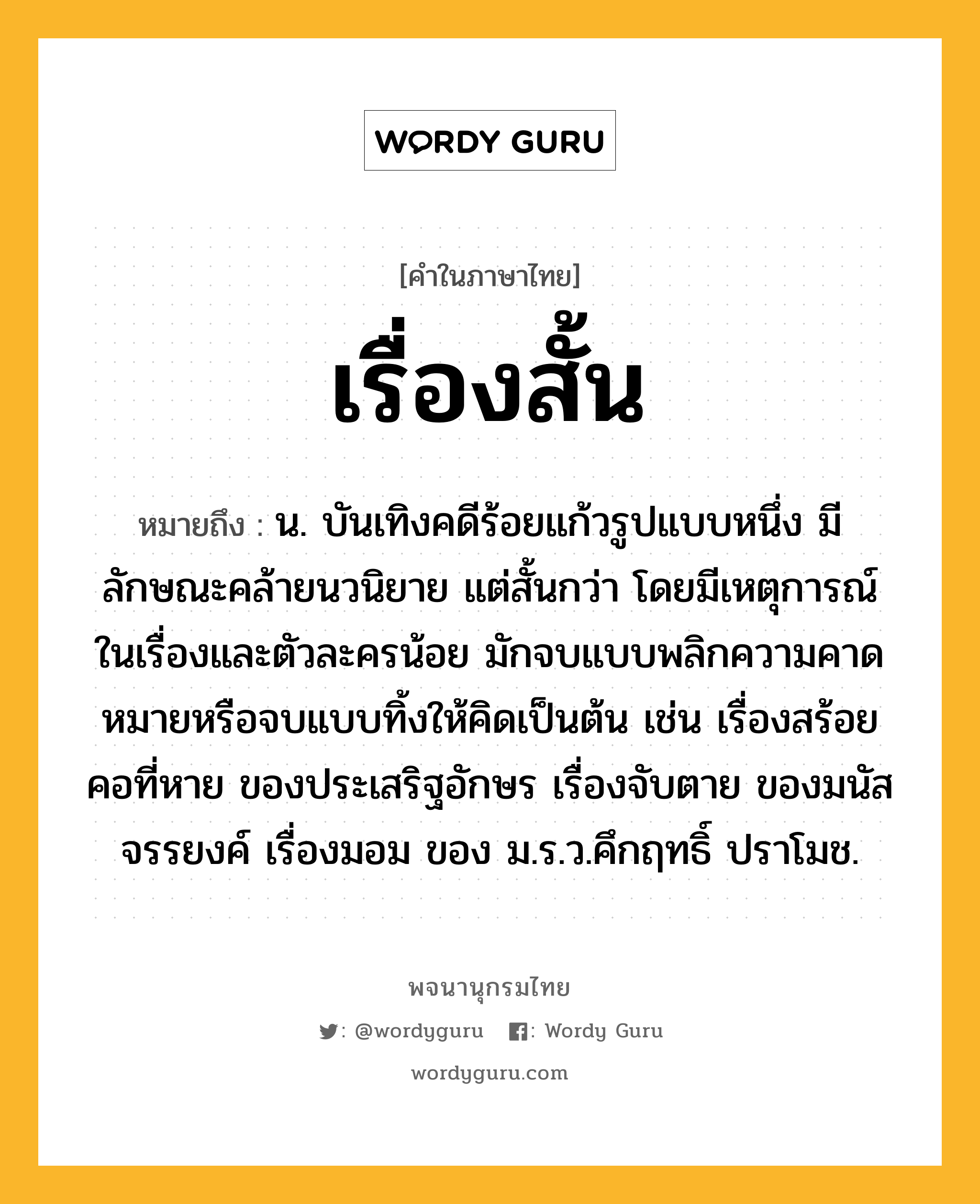 เรื่องสั้น หมายถึงอะไร?, คำในภาษาไทย เรื่องสั้น หมายถึง น. บันเทิงคดีร้อยแก้วรูปแบบหนึ่ง มีลักษณะคล้ายนวนิยาย แต่สั้นกว่า โดยมีเหตุการณ์ในเรื่องและตัวละครน้อย มักจบแบบพลิกความคาดหมายหรือจบแบบทิ้งให้คิดเป็นต้น เช่น เรื่องสร้อยคอที่หาย ของประเสริฐอักษร เรื่องจับตาย ของมนัส จรรยงค์ เรื่องมอม ของ ม.ร.ว.คึกฤทธิ์ ปราโมช.