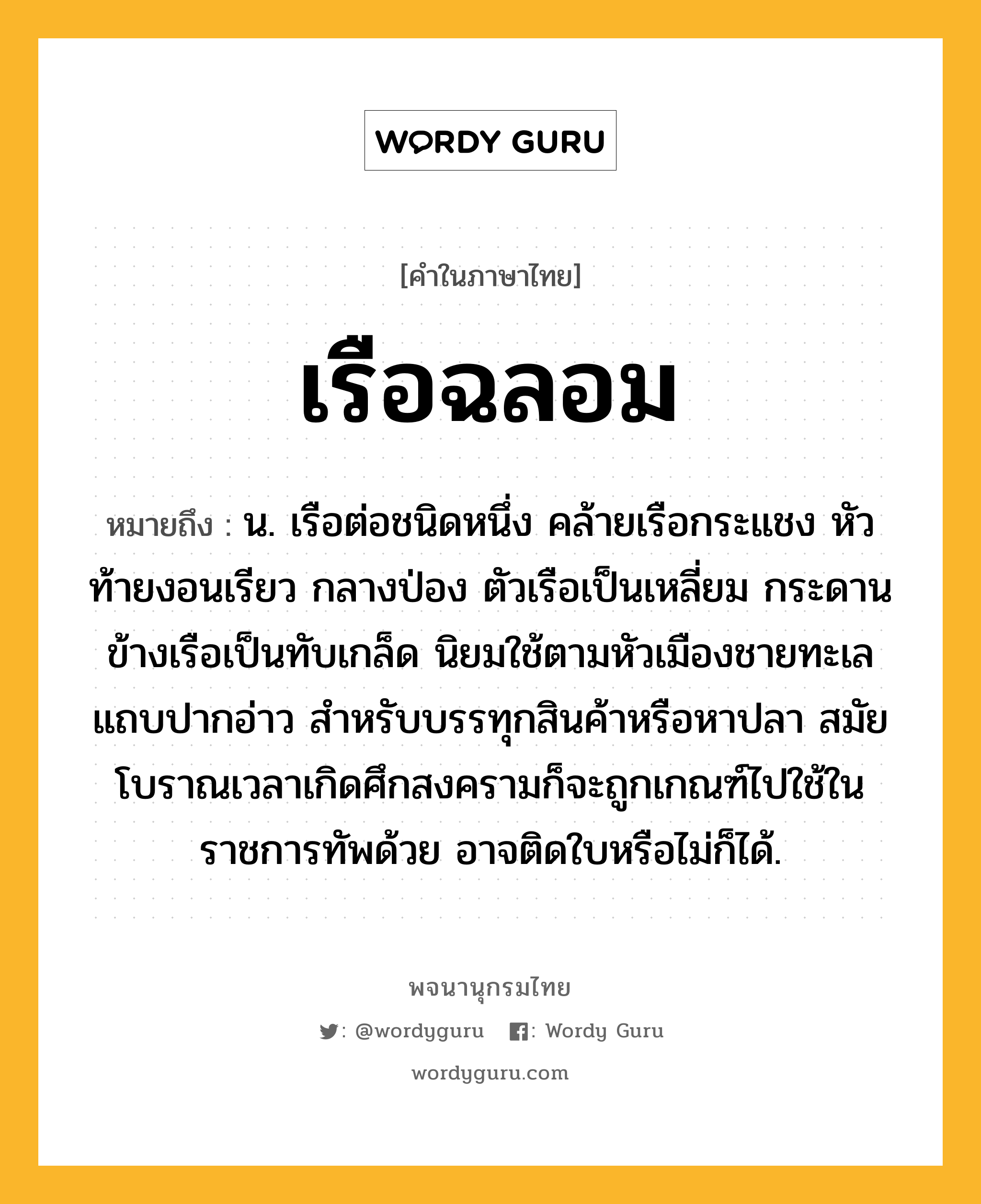 เรือฉลอม ความหมาย หมายถึงอะไร?, คำในภาษาไทย เรือฉลอม หมายถึง น. เรือต่อชนิดหนึ่ง คล้ายเรือกระแชง หัวท้ายงอนเรียว กลางป่อง ตัวเรือเป็นเหลี่ยม กระดานข้างเรือเป็นทับเกล็ด นิยมใช้ตามหัวเมืองชายทะเลแถบปากอ่าว สำหรับบรรทุกสินค้าหรือหาปลา สมัยโบราณเวลาเกิดศึกสงครามก็จะถูกเกณฑ์ไปใช้ในราชการทัพด้วย อาจติดใบหรือไม่ก็ได้.