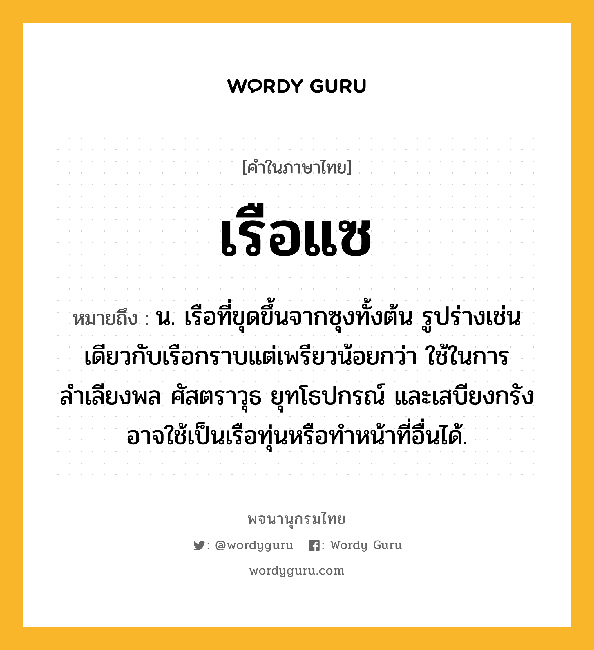 เรือแซ หมายถึงอะไร?, คำในภาษาไทย เรือแซ หมายถึง น. เรือที่ขุดขึ้นจากซุงทั้งต้น รูปร่างเช่นเดียวกับเรือกราบแต่เพรียวน้อยกว่า ใช้ในการลำเลียงพล ศัสตราวุธ ยุทโธปกรณ์ และเสบียงกรัง อาจใช้เป็นเรือทุ่นหรือทำหน้าที่อื่นได้.