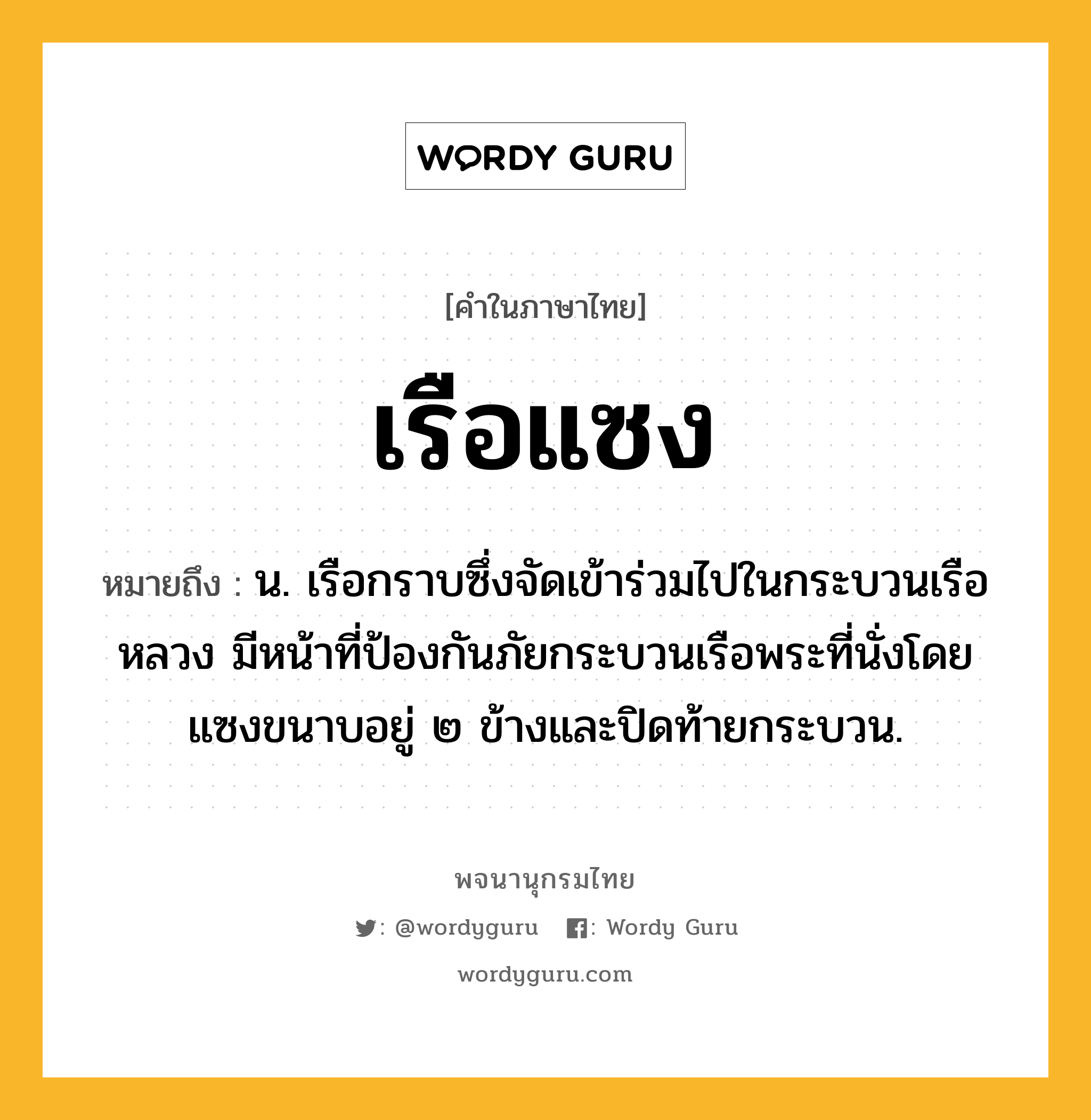 เรือแซง ความหมาย หมายถึงอะไร?, คำในภาษาไทย เรือแซง หมายถึง น. เรือกราบซึ่งจัดเข้าร่วมไปในกระบวนเรือหลวง มีหน้าที่ป้องกันภัยกระบวนเรือพระที่นั่งโดยแซงขนาบอยู่ ๒ ข้างและปิดท้ายกระบวน.